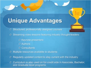 Unique Advantages
Structured, professionally designed courses
Streaming video lessons featuring industry thought-leaders:
Keynote presenters
Authors
Consultants
Multiple resources available to students
Regularly updated content to stay current with the industry
Curriculum is also used on for-credit side in Associate, Bachelor,
and Graduate level programs
 