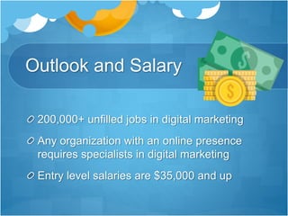 Outlook and Salary
200,000+ unfilled jobs in digital marketing
Any organization with an online presence
requires specialists in digital marketing
Entry level salaries are $35,000 and up
 