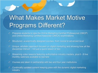 What Makes Market Motive
Programs Different?
Prepares students to take the Online Marketing Certified Professional (OMCP)
and Online Marketing Certified Associate (OMCA) examinations
Structured, academically designed courses, from novice to advanced level
Unique, wholistic approach focused on digital marketing and showing how all the
disciplines interact – not just a quick lesson or two
Streaming video lessons featuring authoritative industry insiders, plus 6 - 8 live
monthly webinars available to learners
Courses are taken in partnership with two and four year institutions
Continually updated content keeping pace with the dynamic digital marketing
industry
 