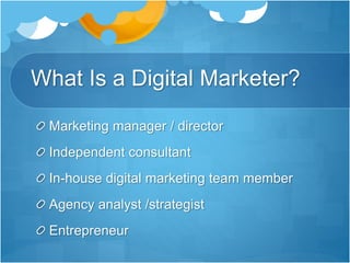 What Is a Digital Marketer?
Marketing manager / director
Independent consultant
In-house digital marketing team member
Agency analyst /strategist
Entrepreneur
 