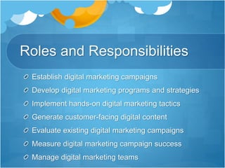 Roles and Responsibilities
Establish digital marketing campaigns
Develop digital marketing programs and strategies
Implement hands-on digital marketing tactics
Generate customer-facing digital content
Evaluate existing digital marketing campaigns
Measure digital marketing campaign success
Manage digital marketing teams
 