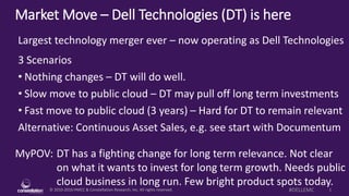 © 2010-2016 HMCC & Constellation Research, Inc. All rights reserved. 1#DELLEMC
Market Move – Dell Technologies (DT) is here
MyPOV: DT has a fighting change for long term relevance. Not clear
on what it wants to invest for long term growth. Needs public
cloud business in long run. Few bright product spots today.
Largest technology merger ever – now operating as Dell Technologies
3 Scenarios
• Nothing changes – DT will do well.
• Slow move to public cloud – DT may pull off long term investments
• Fast move to public cloud (3 years) – Hard for DT to remain relevant
Alternative: Continuous Asset Sales, e.g. see start with Documentum
 