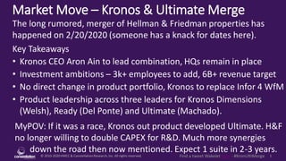 © 2010-2020HMCC & ConstellationResearch,Inc. All rights reserved. 1Find a tweet Wakelet here - #KronUltiMerge
Market Move – Kronos & Ultimate Merge
MyPOV: If it was a race, Kronos out product developed Ultimate. H&F
no longer willing to double CAPEX for R&D. Much more synergies
down the road then now mentioned. Expect 1 suite in 2-3 years.
The long rumored, merger of Hellman & Friedman properties has
happened on 2/20/2020 (someone has a knack for dates here).
Key Takeaways
• Kronos CEO Aron Ain to lead combination, HQs remain in place
• Investment ambitions – 3k+ employees to add, 6B+ revenue target
• No direct change in product portfolio, Kronos to replace Infor 4 WfM
• Product leadership across three leaders for Kronos Dimensions
(Welsh), Ready (Del Ponte) and Ultimate (Machado).
 