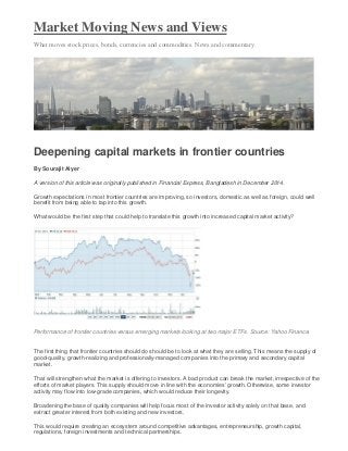 Market Moving News and Views
What moves stock prices, bonds, currencies and commodities. News and commentary.
Deepening capital markets in frontier countries
By Sourajit Aiyer
A version of this article was originally published in Financial Express, Bangladesh in December 2014.
Growth expectations in most frontier countries are improving, so investors, domestic as well as foreign, could well
benefit from being able to tap into this growth.
What would be the first step that could help to translate this growth into increased capital market activity?
Performance of frontier countries versus emerging markets looking at two major ETFs. Source: Yahoo Finance.
The first thing that frontier countries should do should be to look at what they are selling. This means the supply of
good-quality, growth-realizing and professionally-managed companies into the primary and secondary capital
market.
That will strengthen what the market is offering to investors. A bad product can break the market, irrespective of the
efforts of market players. This supply should move in line with the economies’ growth. Otherwise, some investor
activity may flow into low-grade companies, which would reduce their longevity.
Broadening the base of quality companies will help focus most of the investor activity solely on that base, and
extract greater interest from both existing and new investors.
This would require creating an ecosystem around competitive advantages, entrepreneurship, growth capital,
regulations, foreign investments and technical partnerships.
 