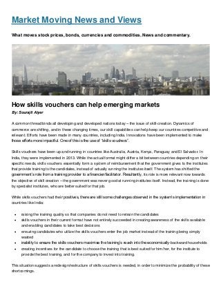 Market Moving News and Views
What moves stock prices, bonds, currencies and commodities. News and commentary.
How skills vouchers can help emerging markets
By: Sourajit Aiyer
A common thread binds all developing and developed nations today – the issue of skill-creation. Dynamics of
commerce are shifting, and in these changing times, our skill capabilities can help keep our countries competitive and
relevant. Efforts have been made in many countries, including India. Innovations have been implemented to make
those efforts more impactful. One of this is the use of “skills vouchers”.
Skills vouchers have been up and running in countries like Australia, Austria, Kenya, Paraguay and El Salvador. In
India, they were implemented in 2013. While the actual format might differ a bit between countries depending on their
specific needs, skills vouchers essentially form a system of reimbursement that the government gives to the institutes
that provide training to the candidates, instead of actually running the institutes itself. The system has shifted the
government’s role from a training provider to a financier/facilitator. Resultantly, its role is more relevant now towards
the objective of skill creation – the government was never good at running institutes itself. Instead, the training is done
by specialist institutes, who are better suited for that job.
While skills vouchers had their positives, there are still some challenges observed in the system’s implementation in
countries like India:
 raising the training quality so that companies do not need to retrain the candidates
 skills vouchers in their current format have not entirely succeeded in creating awareness of the skills available
and enabling candidates to take best decisions
 ensuring candidates who utilize the skills vouchers enter the job market instead of the training being simply
wasted
 inability to ensure the skills vouchers maximise the training’s reach into the economically-backward households
 creating incentives for the candidate to choose the training that is best suited for him/her, for the institute to
provide the best training, and for the company to invest into training.
This situation suggests a redesign/restructure of skills vouchers is needed, in order to minimize the probability of these
shortcomings.
 