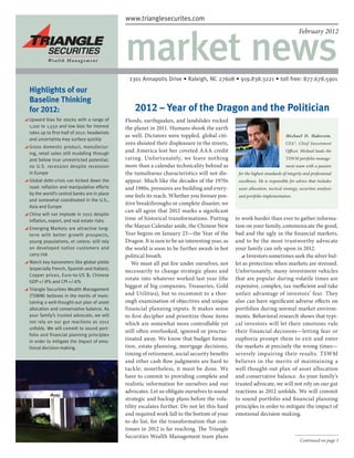 www.trianglesecurites.com
                                             www.trianglesecurites.com




                                             market news
                                                                                                                                     February 2012




                                               1301 Annapolis Drive • Raleigh, NC 27608 • 919.838.3221 • toll free: 877.678.5901
Highlights of our
 

Baseline Thinking
for 2012:                                        2012 – Year of the Dragon and the Politician
  pward bias for stocks with a range of
 U                                           Floods, earthquakes, and landslides rocked
 1,100 to 1,550 and low bias for interest    the planet in 2011. Humans shook the earth
 rates up to first-half of 2012: headwinds
                                             as well. Dictators were toppled, global citi-                                   Michael D. Hakerem,
 and uncertainty may surface quickly
                                             zens shouted their displeasure in the streets,                                  CFA®, Chief Investment
  ross domestic product, manufactur-
 G
 ing, retail sales still muddling through
                                             and America lost her coveted AAA credit                                         Officer. Michael leads the

 and below true unrestricted potential:      rating. Unfortunately, we leave nothing                                         TSWM portfolio manage-
 no U.S. recession despite recession         more than a calendar technicality behind as                                     ment team with a passion
 in Europe                                   the tumultuous characteristics will not dis-        for the highest standards of integrity and professional
  lobal debt-crisis can kicked down the
 G                                           appear. Much like the decades of the 1970s          excellence. He is responsible for advice that includes
 road: reflation and manipulative efforts    and 1980s, pressures are building and every-        asset allocation, tactical strategy, securities analysis
 by the world’s central banks are in place
                                             one feels its reach. Whether you foresee pos-       and portfolio implementation.
 and somewhat coordinated in the U.S.,
                                             itive breakthroughs or complete disaster, we
 Asia and Europe
                                             can all agree that 2012 marks a significant
  hina will not implode in 2012 despite
 C
 inflation, export, and real estate risks    time of historical transformations. Putting        to work harder than ever to gather informa-
  merging Markets are attractive long-
  E                                          the Mayan Calendar aside, the Chinese New          tion on your family, communicate the good,
  term with better growth prospects,         Year begins on January 23—the Year of the          bad and the ugly in the financial markets,
  young populations, et cetera: still rely   Dragon. It is sure to be an interesting year, as   and to be the most trustworthy advocate
  on developed nation customers and          the world is soon to be further awash in hot       your family can rely upon in 2012.
  carry risk                                 political breath.                                        Investors sometimes seek the silver bul-
  atch key barometers like global yields
 W                                              We must all put fire under ourselves, not       let as protection when markets are stressed.
 (especially French, Spanish and Italian);
                                             necessarily to change strategic plans and          Unfortunately, many investment vehicles
 Copper prices, Euro-to-US $; Chinese
                                             rotate into whatever worked last year (the         that are popular during volatile times are
 GDP +/-8% and CPI +/-6%
                                             biggest of big companies, Treasuries, Gold         expensive, complex, tax inefficient and take
  riangle Securities Wealth Management
 T
 (TSWM) believes in the merits of main-      and Utilities), but to recommit to a thor-         unfair advantage of investors’ fear. They
 taining a well-thought-out plan of asset    ough examination of objectives and unique          also can have significant adverse effects on
 allocation and conservative balance. As     financial planning inputs. It makes sense          portfolios during normal market environ-
 your family’s trusted advocate, we will     to first decipher and prioritize those items       ments. Behavioral research shows that typi-
 not rely on our gut reactions as 2012       which are somewhat more controllable yet           cal investors will let their emotions rule
 unfolds. We will commit to sound port-
                                             still often overlooked, ignored or procras-        their financial decisions—letting fear or
 folio and financial planning principles
 in order to mitigate the impact of emo-
                                             tinated away. We know that budget forma-           euphoria prompt them to exit and enter
 tional decision-making.                     tion, estate planning, mortgage decisions,         the markets at precisely the wrong times—
                                             timing of retirement, social security benefits     severely impairing their results. TSWM
                                             and other cash flow judgments are hard to          believes in the merits of maintaining a
                                             tackle; nonetheless, it must be done. We           well-thought-out plan of asset allocation
                                             have to commit to providing complete and           and conservative balance. As your family’s
                                             realistic information for ourselves and our        trusted advocate, we will not rely on our gut
                                             advocates. Let us obligate ourselves to sound      reactions as 2012 unfolds. We will commit
                                             strategic and backup plans before the vola-        to sound portfolio and financial planning
                                             tility escalates further. Do not let this hard     principles in order to mitigate the impact of
                                             and required work fall to the bottom of your       emotional decision-making.
                                             to-do list, for the transformation that con-
                                             tinues in 2012 is far reaching. The Triangle
                                             Securities Wealth Management team plans
                                                                                                                                      Continued on page 3
 