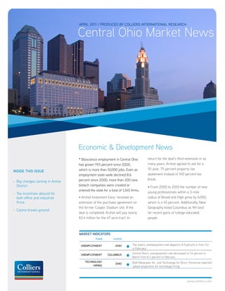 APRIL 2011 / PRODUCED BY COLLIERS INTERNATIONAL RESEARCH

                                Central Ohio Market News




                                Economic & Development News
                                • Bioscience employment in Central Ohio            return for the deal’s third extension in as
                                has grown 19.5 percent since 2000,                 many years, Arshot agreed to ask for a
                                which is more than 10,000 jobs. Even as            10-year, 75 percent property-tax
INSIDE THIS ISSUE
                                employment state-wide declined 8.6                 abatement instead of 100 percent tax
                                percent since 2000, more than 200 new              break.
- Big changes coming in Arena
  District                      biotech companies were created or                  • From 2000 to 2010 the number of new
                                entered the state for a total of 1,345 firms.      young professionals within a 3-mile
- Tax incentives abound for
  both office and industrial    • Arshot Invesment Corp. received an               radius of Broad and High grew by 4,000,
  firms                         extension of the purchase agreement on             which is a 45 percent. Additionally, New
                                the former Cooper Stadium site. If the             Geography listed Columbus as 9th best
- Casino breaks ground
                                deal is completed, Arshot will pay nearly          for recent gains of college educated
                                $3.4 million for the 47-acre tract. In             people.



                                MARKET INDICATORS
                                            Trend        Location


                                 UNEMPLOYMENT              OHIO        The state’s unemployment rate dipped to 8.9 percent in from 9.2
                                                                       in February

                                 UNEMPLOYMENT        COLUMBUS          Central Ohio’s unemployment rate decreased to 7.6 percent in
                                                                       March from 8.2 percent in February
                                    TECHNOLOGY                         Both Manpower Inc. and Technology for Ohio’s Tomorrow reported
                                                           OHIO
                                         HIRING                        upbeat projections for technology hiring




                                                                                                                    www.colliers.com
 