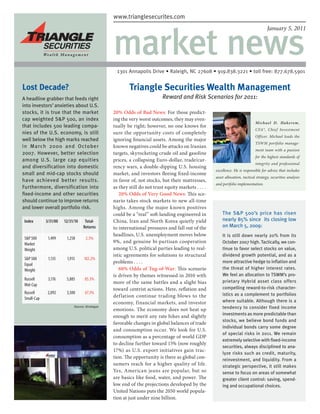 www.trianglesecurites.com
                                                www.trianglesecurites.com




                                                market news
                                                                                                                                      January 5, 2011




                                                  1301 Annapolis Drive • Raleigh, NC 27608 • 919.838.3221 • toll free: 877.678.5901

Lost Decade?                                            Triangle Securities Wealth Management
 headline grabber that feeds right
A                                                                        Reward and Risk Scenarios for 2011:
into investors’ anxieties about U.S.
stocks, it is true that the market              20% Odds of Bad News: For those predict-
cap weighted SP 500, an index                  ing the very worst outcomes, they may even-
                                                                                                                              Mi chael D. Hake re m ,
that includes 500 leading compa-                tually be right; however, no one knows for
                                                                                                                              CFA®, Chief Investment
nies of the U.S. economy, is still              sure the opportunity costs of completely
                                                                                                                              Officer. Michael leads the
well below the high marks reached               ignoring financial assets. Among the major
                                                                                                                              TSWM portfolio manage-
in March 2000 and October                       known negatives could be attacks on Iranian
                                                                                                                              ment team with a passion
2007. However, better selection                 targets, skyrocketing crude oil and gasoline
                                                                                                                              for the highest standards of
among U.S. large cap equities                   prices, a collapsing Euro-dollar, trade/cur-
                                                                                                                              integrity and professional
and diversification into domestic               rency wars, a double-dipping U.S. housing
                                                                                                    excellence. He is responsible for advice that includes
small and mid-cap stocks should                 market, and investors fleeing fixed-income
                                                                                                    asset allocation, tactical strategy, securities analysis
have achieved better results.                   in favor of, not stocks, but their mattresses,
                                                                                                    and portfolio implementation.
Furthermore, diversification into               as they still do not trust equity markets . . . .
fixed-income and other securities                  20% Odds of Very Good News: This sce-
should continue to improve returns              nario takes stock markets to new all-time
and lower overall portfolio risk.               highs. Among the major known positives
                                                could be a “real” soft-landing engineered in            The SP 500’s price has risen
 Index       3/31/00   12/31/10    Total-       China, Iran and North Korea quietly yield               nearly 85% since its closing low
                                  Returns       to international pressures and fall out of the          on March 5, 2009:
                                                headlines, U.S. unemployment moves below                It is still down nearly 20% from its
 SP 500      1,499     1,258       2.3%
 Market                                         9%, and genuine bi-partisan cooperation                 October 2007 high. Tactically, we con-
 Weight                                         among U.S. political parties leading to real-           tinue to favor select stocks on value,
                                                istic agreements for solutions to structural            dividend growth potential, and as a
 SP 500      1,135     1,915     102.2%
 Equal                                          problems . . . .                                        more attractive hedge to inflation and
 Weight                                            60% Odds of Tug-of-War: This scenario                the threat of higher interest rates.
                                                is driven by themes witnessed in 2010 with              We feel an allocation to TSWM’s pro-
 Russell      3,176     5,885      85.3%                                                                prietary Hybrid asset class offers
 Mid-Cap                                        more of the same battles and a slight bias
                                                toward centrist actions. Here, reflation and            compelling reward-to-risk character-
 Russell      2,092     3,500      67.3%                                                                istics as a complement to portfolios
 Small-Cap                                      def lation continue trading blows to the
                                                economy, financial markets, and investor                where suitable. Although there is a
                            Source: Strategas
                                                emotions. The economy does not heat up                  tendency to consider fixed income
                                                                                                        investments as more predictable than
                                                enough to merit any rate hikes and slightly
                                                                                                        stocks, we believe bond funds and
                                                favorable changes in global balances of trade
                                                                                                        individual bonds carry some degree
                                                and consumption occur. We look for U.S.
                                                                                                        of special risks in 2011. We remain
                                                consumption as a percentage of world GDP
                                                                                                        extremely selective with fixed-income
                                                to decline further toward 15% (now roughly
                                                                                                        securities, always disciplined to ana-
                                                17%) as U.S. export initiatives gain trac-
                                                                                                        lyze risks such as credit, maturity,
                                                tion. The opportunity is there as global con-           reinvestment, and liquidity. From a
                                                sumers reach for a higher quality of life.              strategic perspective, it still makes
                                                Yes, American jeans are popular, but so                 sense to focus on areas of somewhat
                                                are basics like food, water, and power. The             greater client control: saving, spend-
                                                low end of the projections developed by the             ing and occupational choices.
                                                United Nations puts the 2050 world popula-
                                                tion at just under nine billion.
 