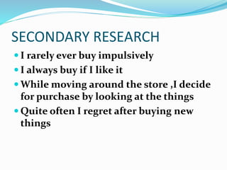 SECONDARY RESEARCH
 I rarely ever buy impulsively
 I always buy if I like it
 While moving around the store ,I decide
for purchase by looking at the things
 Quite often I regret after buying new
things
 