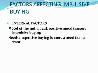 FACTORS AFFECTING IMPULSIVE
BUYING
 INTERNAL FACTORS
Mood of the individual, positive mood triggers
impulsive buying
Needs: impulsive buying is more a need than a
want
 