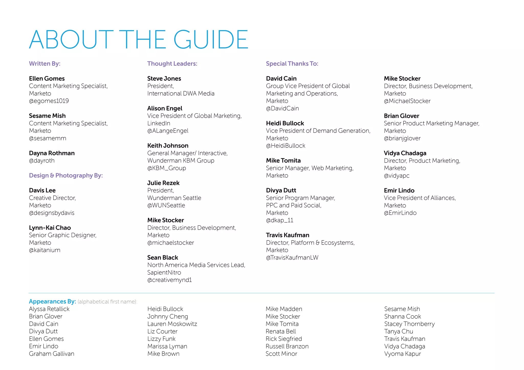 ABOUT THE GUIDE
Written By:
Ellen Gomes
Content Marketing Specialist,
Marketo
@egomes1019
Sesame Mish
Content Marketing Specialist,
Marketo
@sesamemm
Dayna Rothman
@dayroth
Design & Photography By:
Davis Lee
Creative Director,
Marketo
@designsbydavis
Lynn-Kai Chao
Senior Graphic Designer,
Marketo
@kaitanium
Thought Leaders:
Steve Jones
President,
International DWA Media
Alison Engel
Vice President of Global Marketing,
LinkedIn
@ALangeEngel
Keith Johnson
General Manager/ Interactive,
Wunderman KBM Group
@KBM_Group
Julie Rezek
President,
Wunderman Seattle
@WUNSeattle
Mike Stocker
Director, Business Development,
Marketo
@michaelstocker
Sean Black
North America Media Services Lead,
SapientNitro
@creativemynd1
Special Thanks To:
David Cain
Group Vice President of Global
Marketing and Operations,
Marketo
@DavidCain
Heidi Bullock
Vice President of Demand Generation,
Marketo
@HeidiBullock
Mike Tomita
Senior Manager, Web Marketing,
Marketo
Divya Dutt
Senior Program Manager,
PPC and Paid Social,
Marketo
@dkap_11
Travis Kaufman
Director, Platform & Ecosystems,
Marketo
@TravisKaufmanLW
Mike Stocker
Director, Business Development,
Marketo
@MichaelStocker
Brian Glover
Senior Product Marketing Manager,
Marketo
@brianjglover
Vidya Chadaga
Director, Product Marketing,
Marketo
@vidyapc
Emir Lindo
Vice President of Alliances,
Marketo
@EmirLindo
Appearances By: (alphabetical first name):
Alyssa Retallick
Brian Glover
David Cain
Divya Dutt
Ellen Gomes
Emir Lindo
Graham Gallivan
Heidi Bullock
Johnny Cheng
Lauren Moskowitz
Liz Courter
Lizzy Funk
Marissa Lyman
Mike Brown
Mike Madden
Mike Stocker
Mike Tomita
Renata Bell
Rick Siegfried
Russell Branzon
Scott Minor
Sesame Mish
Shanna Cook
Stacey Thornberry
Tanya Chu
Travis Kaufman
Vidya Chadaga
Vyoma Kapur
 