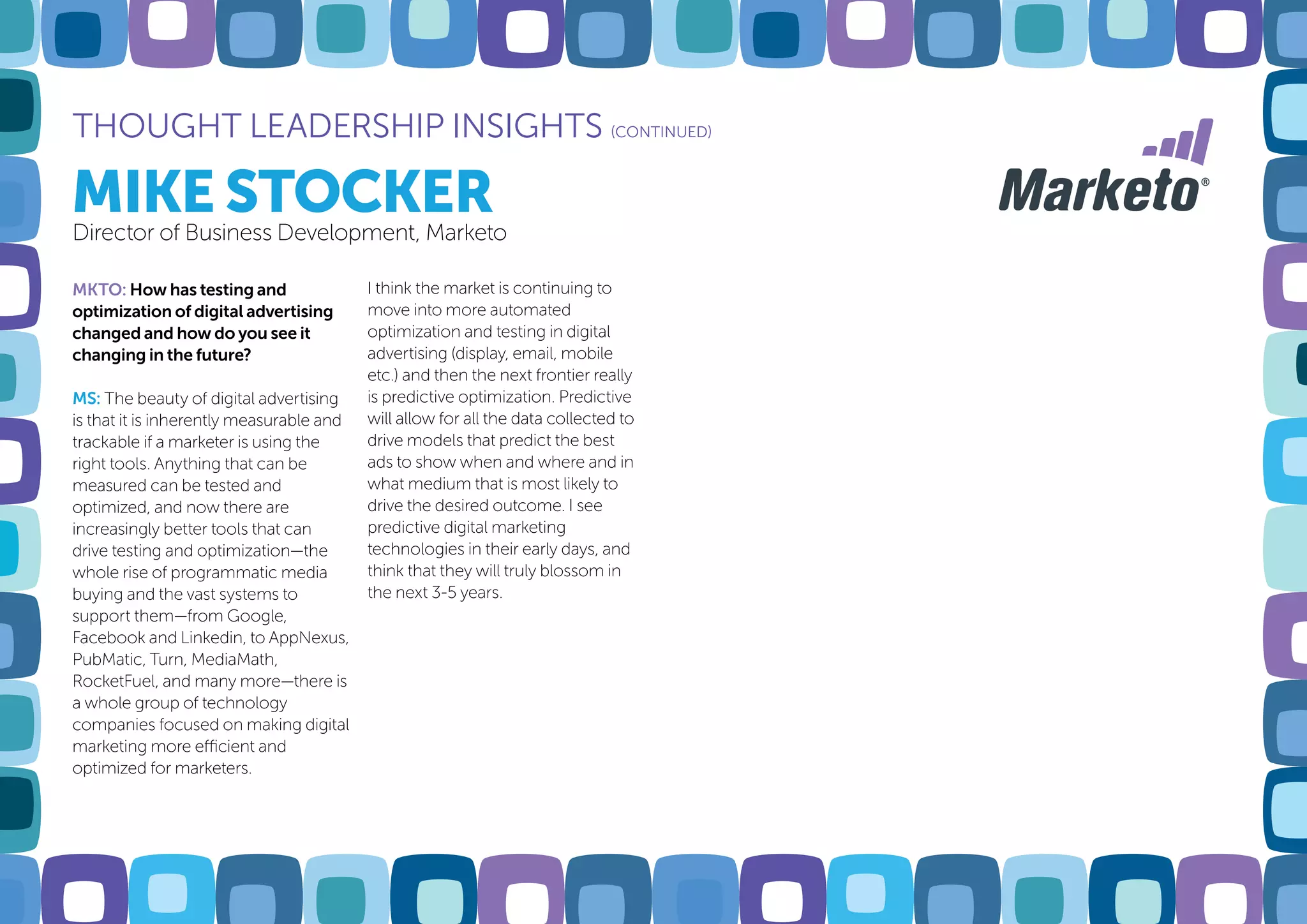 MIKE STOCKER
THOUGHT LEADERSHIP INSIGHTS (CONTINUED)
Director of Business Development, Marketo
MKTO: How has testing and
optimization of digital advertising
changed and how do you see it
changing in the future?
MS: The beauty of digital advertising
is that it is inherently measurable and
trackable if a marketer is using the
right tools. Anything that can be
measured can be tested and
optimized, and now there are
increasingly better tools that can
drive testing and optimization—the
whole rise of programmatic media
buying and the vast systems to
support them—from Google,
Facebook and Linkedin, to AppNexus,
PubMatic, Turn, MediaMath,
RocketFuel, and many more—there is
a whole group of technology
companies focused on making digital
marketing more efficient and
optimized for marketers.
I think the market is continuing to
move into more automated
optimization and testing in digital
advertising (display, email, mobile
etc.) and then the next frontier really
is predictive optimization. Predictive
will allow for all the data collected to
drive models that predict the best
ads to show when and where and in
what medium that is most likely to
drive the desired outcome. I see
predictive digital marketing
technologies in their early days, and
think that they will truly blossom in
the next 3-5 years.
 