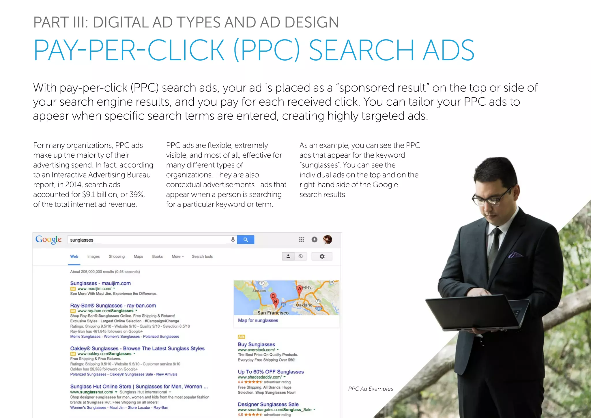 With pay-per-click (PPC) search ads, your ad is placed as a “sponsored result” on the top or side of
your search engine results, and you pay for each received click. You can tailor your PPC ads to
appear when specific search terms are entered, creating highly targeted ads.
PART III: DIGITAL AD TYPES AND AD DESIGN
For many organizations, PPC ads
make up the majority of their
advertising spend. In fact, according
to an Interactive Advertising Bureau
report, in 2014, search ads
accounted for $9.1 billion, or 39%,
of the total internet ad revenue.
PAY-PER-CLICK (PPC) SEARCH ADS
PPC Ad Examples
PPC ads are flexible, extremely
visible, and most of all, effective for
many different types of
organizations. They are also
contextual advertisements—ads that
appear when a person is searching
for a particular keyword or term.
As an example, you can see the PPC
ads that appear for the keyword
“sunglasses”. You can see the
individual ads on the top and on the
right-hand side of the Google
search results.
 