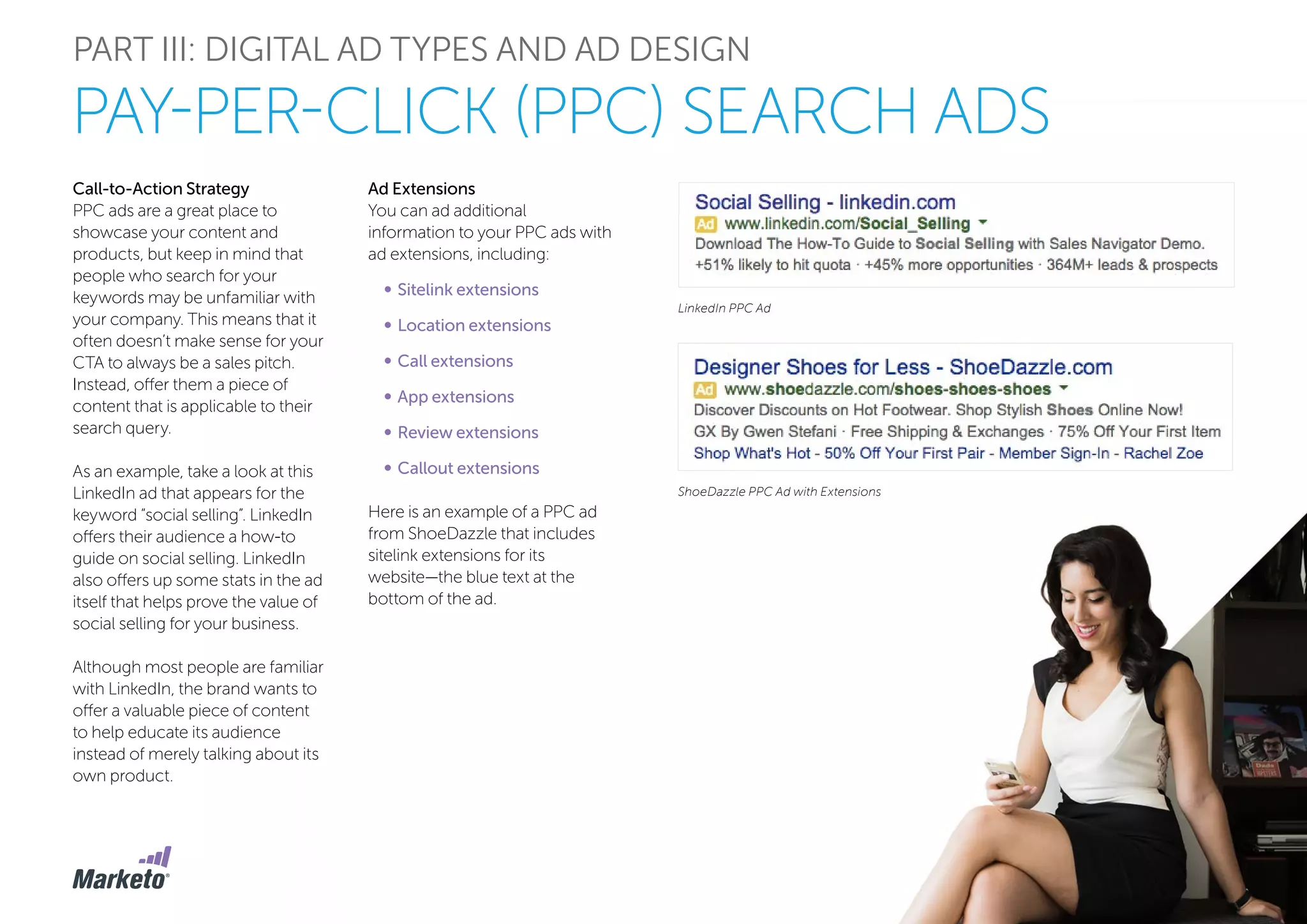 PART III: DIGITAL AD TYPES AND AD DESIGN
PAY-PER-CLICK (PPC) SEARCH ADS
Call-to-Action Strategy
PPC ads are a great place to
showcase your content and
products, but keep in mind that
people who search for your
keywords may be unfamiliar with
your company. This means that it
often doesn’t make sense for your
CTA to always be a sales pitch.
Instead, offer them a piece of
content that is applicable to their
search query.
As an example, take a look at this
LinkedIn ad that appears for the
keyword “social selling”. LinkedIn
offers their audience a how-to
guide on social selling. LinkedIn
also offers up some stats in the ad
itself that helps prove the value of
social selling for your business.
Although most people are familiar
with LinkedIn, the brand wants to
offer a valuable piece of content
to help educate its audience
instead of merely talking about its
own product.
LinkedIn PPC Ad
ShoeDazzle PPC Ad with Extensions
Ad Extensions
You can ad additional
information to your PPC ads with
ad extensions, including:
•	Sitelink extensions
•	Location extensions
•	Call extensions
•	App extensions
•	Review extensions
•	Callout extensions
Here is an example of a PPC ad
from ShoeDazzle that includes
sitelink extensions for its
website—the blue text at the
bottom of the ad.
 