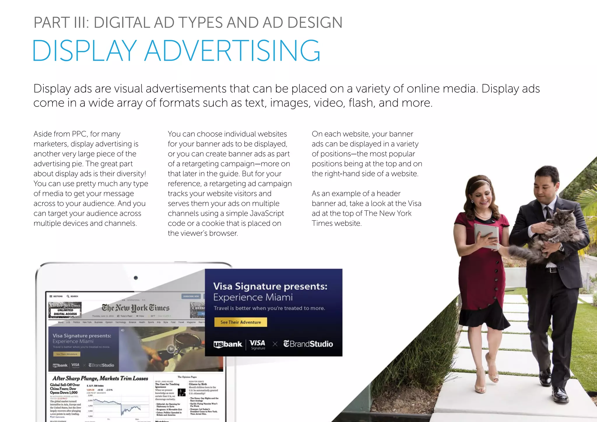Display ads are visual advertisements that can be placed on a variety of online media. Display ads
come in a wide array of formats such as text, images, video, flash, and more.
PART III: DIGITAL AD TYPES AND AD DESIGN
Aside from PPC, for many
marketers, display advertising is
another very large piece of the
advertising pie. The great part
about display ads is their diversity!
You can use pretty much any type
of media to get your message
across to your audience. And you
can target your audience across
multiple devices and channels.
You can choose individual websites
for your banner ads to be displayed,
or you can create banner ads as part
of a retargeting campaign—more on
that later in the guide. But for your
reference, a retargeting ad campaign
tracks your website visitors and
serves them your ads on multiple
channels using a simple JavaScript
code or a cookie that is placed on
the viewer’s browser.
Visa Banner Ad
DISPLAY ADVERTISING
On each website, your banner
ads can be displayed in a variety
of positions—the most popular
positions being at the top and on
the right-hand side of a website.
As an example of a header
banner ad, take a look at the Visa
ad at the top of The New York
Times website.
 