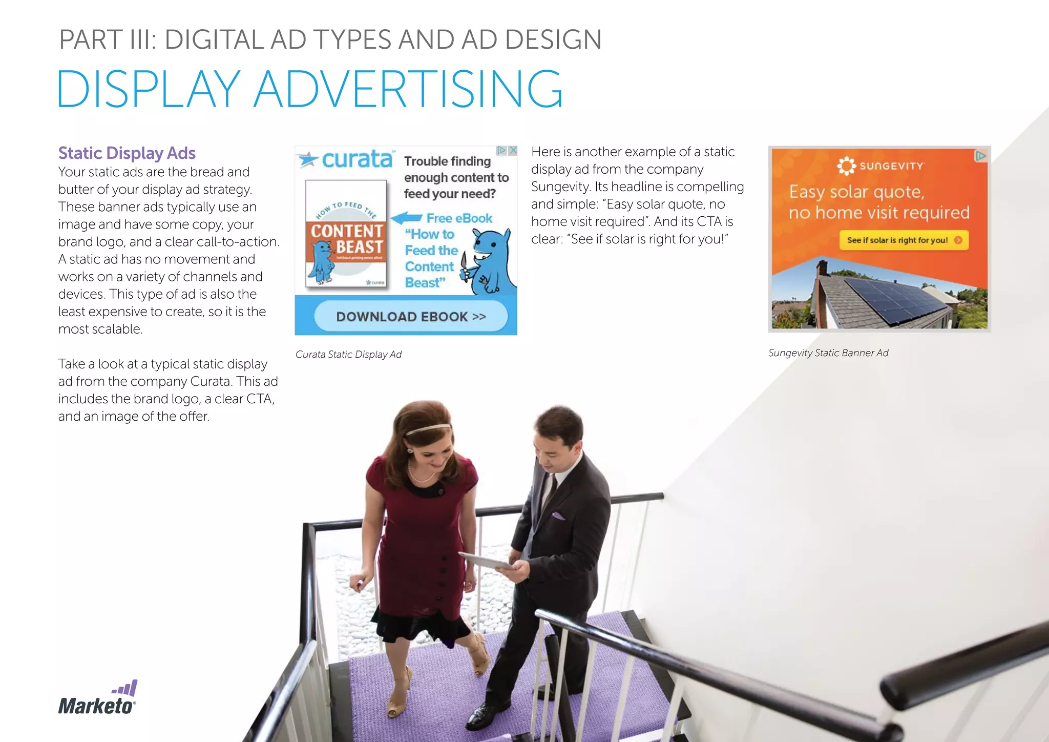 PART III: DIGITAL AD TYPES AND AD DESIGN
Curata Static Display Ad Sungevity Static Banner Ad
Static Display Ads
Your static ads are the bread and
butter of your display ad strategy.
These banner ads typically use an
image and have some copy, your
brand logo, and a clear call-to-action.
A static ad has no movement and
works on a variety of channels and
devices. This type of ad is also the
least expensive to create, so it is the
most scalable.
Take a look at a typical static display
ad from the company Curata. This ad
includes the brand logo, a clear CTA,
and an image of the offer.
Here is another example of a static
display ad from the company
Sungevity. Its headline is compelling
and simple: “Easy solar quote, no
home visit required”. And its CTA is
clear: “See if solar is right for you!”
DISPLAY ADVERTISING
 