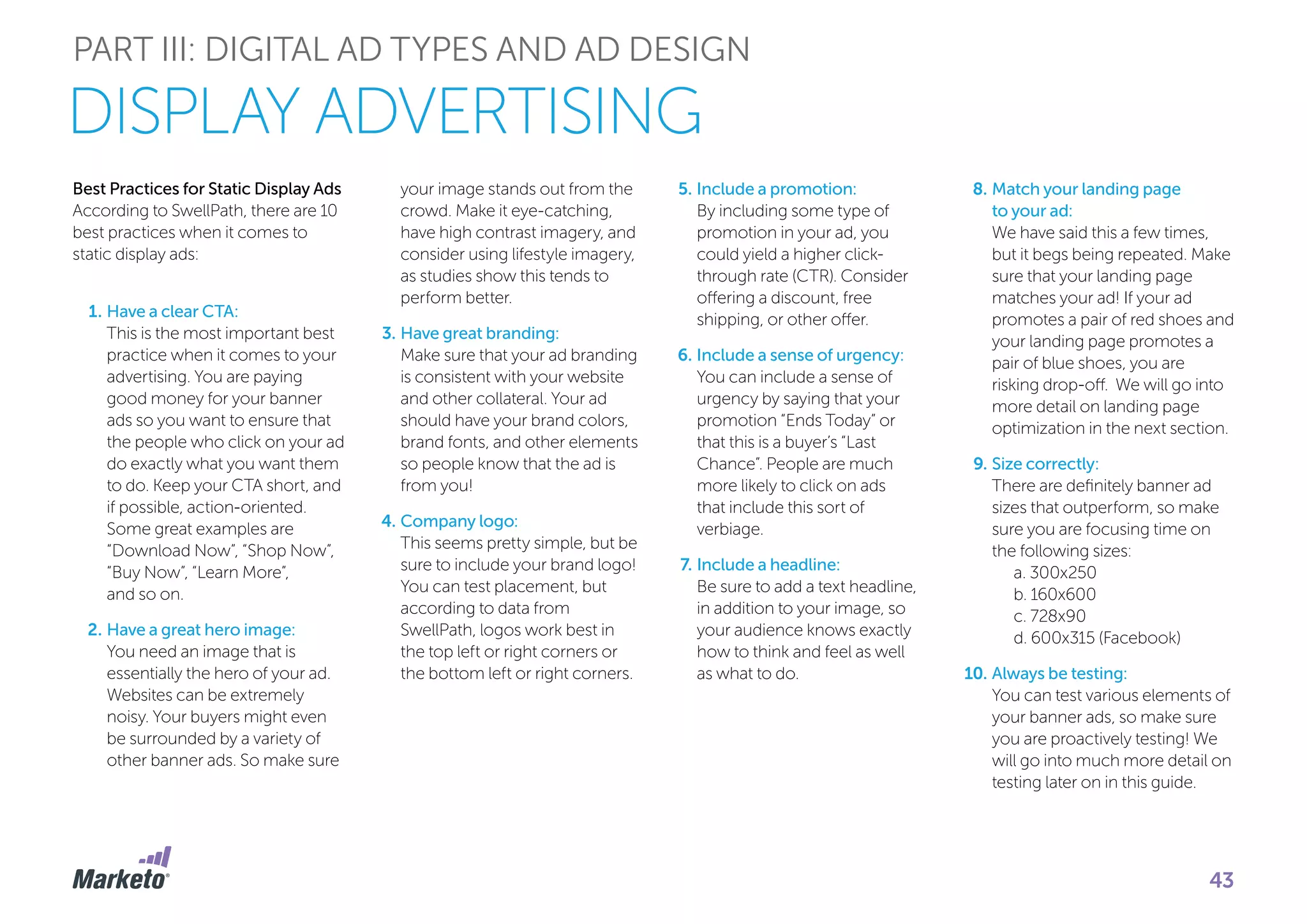 PART III: DIGITAL AD TYPES AND AD DESIGN
Best Practices for Static Display Ads
According to SwellPath, there are 10
best practices when it comes to
static display ads:
1.	Have a clear CTA:
This is the most important best
practice when it comes to your
advertising. You are paying
good money for your banner
ads so you want to ensure that
the people who click on your ad
do exactly what you want them
to do. Keep your CTA short, and
if possible, action-oriented.
Some great examples are
“Download Now”, “Shop Now”,
“Buy Now”, “Learn More”,
and so on.
2.	Have a great hero image:
You need an image that is
essentially the hero of your ad.
Websites can be extremely
noisy. Your buyers might even
be surrounded by a variety of
other banner ads. So make sure
your image stands out from the
crowd. Make it eye-catching,
have high contrast imagery, and
consider using lifestyle imagery,
as studies show this tends to
perform better.
3.	Have great branding:
Make sure that your ad branding
is consistent with your website
and other collateral. Your ad
should have your brand colors,
brand fonts, and other elements
so people know that the ad is
from you!
4.	Company logo:
This seems pretty simple, but be
sure to include your brand logo!
You can test placement, but
according to data from
SwellPath, logos work best in
the top left or right corners or
the bottom left or right corners.
5.	Include a promotion:
By including some type of
promotion in your ad, you
could yield a higher click-
through rate (CTR). Consider
offering a discount, free
shipping, or other offer.
6.	Include a sense of urgency:
You can include a sense of
urgency by saying that your
promotion “Ends Today” or
that this is a buyer’s “Last
Chance”. People are much
more likely to click on ads
that include this sort of
verbiage.
7.	Include a headline:
Be sure to add a text headline,
in addition to your image, so
your audience knows exactly
how to think and feel as well
as what to do.
8.	Match your landing page
to your ad:
We have said this a few times,
but it begs being repeated. Make
sure that your landing page
matches your ad! If your ad
promotes a pair of red shoes and
your landing page promotes a
pair of blue shoes, you are
risking drop-off. We will go into
more detail on landing page
optimization in the next section.
9.	Size correctly:
There are definitely banner ad
sizes that outperform, so make
sure you are focusing time on
the following sizes:
	 a. 300x250
	 b. 160x600
	 c. 728x90
	 d. 600x315 (Facebook)
10.	Always be testing:
You can test various elements of
your banner ads, so make sure
you are proactively testing! We
will go into much more detail on
testing later on in this guide.
DISPLAY ADVERTISING
43
 