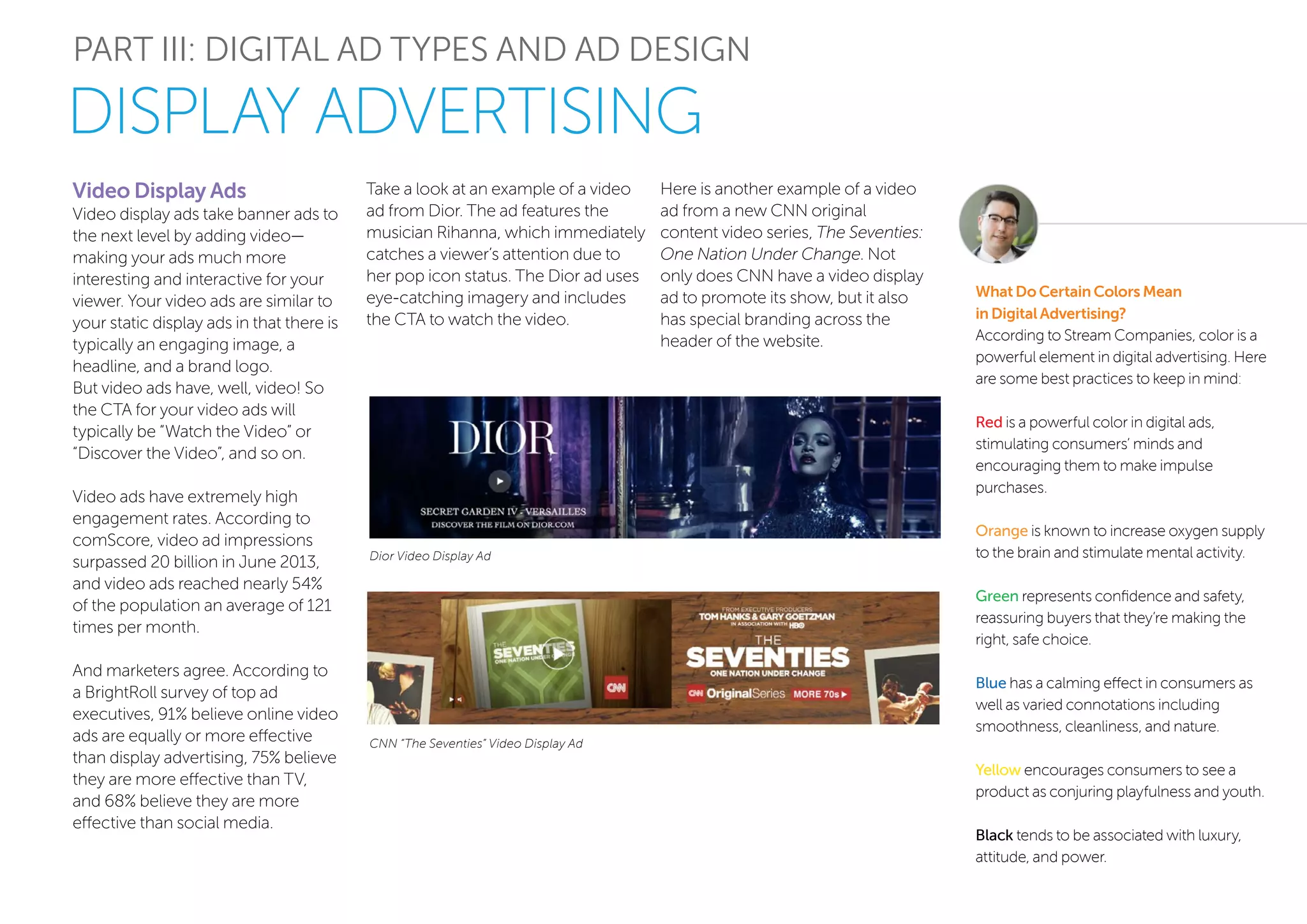 PART III: DIGITAL AD TYPES AND AD DESIGN
Video Display Ads
Video display ads take banner ads to
the next level by adding video—
making your ads much more
interesting and interactive for your
viewer. Your video ads are similar to
your static display ads in that there is
typically an engaging image, a
headline, and a brand logo.
But video ads have, well, video! So
the CTA for your video ads will
typically be “Watch the Video” or
“Discover the Video”, and so on.
Video ads have extremely high
engagement rates. According to
comScore, video ad impressions
surpassed 20 billion in June 2013,
and video ads reached nearly 54%
of the population an average of 121
times per month.
And marketers agree. According to
a BrightRoll survey of top ad
executives, 91% believe online video
ads are equally or more effective
than display advertising, 75% believe
they are more effective than TV,
and 68% believe they are more
effective than social media.
Take a look at an example of a video
ad from Dior. The ad features the
musician Rihanna, which immediately
catches a viewer’s attention due to
her pop icon status. The Dior ad uses
eye-catching imagery and includes
the CTA to watch the video.
What Do Certain Colors Mean
in Digital Advertising?
According to Stream Companies, color is a
powerful element in digital advertising. Here
are some best practices to keep in mind:
Red is a powerful color in digital ads,
stimulating consumers’ minds and
encouraging them to make impulse
purchases.
Orange is known to increase oxygen supply
to the brain and stimulate mental activity.
Green represents confidence and safety,
reassuring buyers that they’re making the
right, safe choice.
Blue has a calming effect in consumers as
well as varied connotations including
smoothness, cleanliness, and nature.
Yellow encourages consumers to see a
product as conjuring playfulness and youth.
Black tends to be associated with luxury,
attitude, and power.
Dior Video Display Ad
CNN “The Seventies” Video Display Ad
Here is another example of a video
ad from a new CNN original
content video series, The Seventies:
One Nation Under Change. Not
only does CNN have a video display
ad to promote its show, but it also
has special branding across the
header of the website.
DISPLAY ADVERTISING
 
