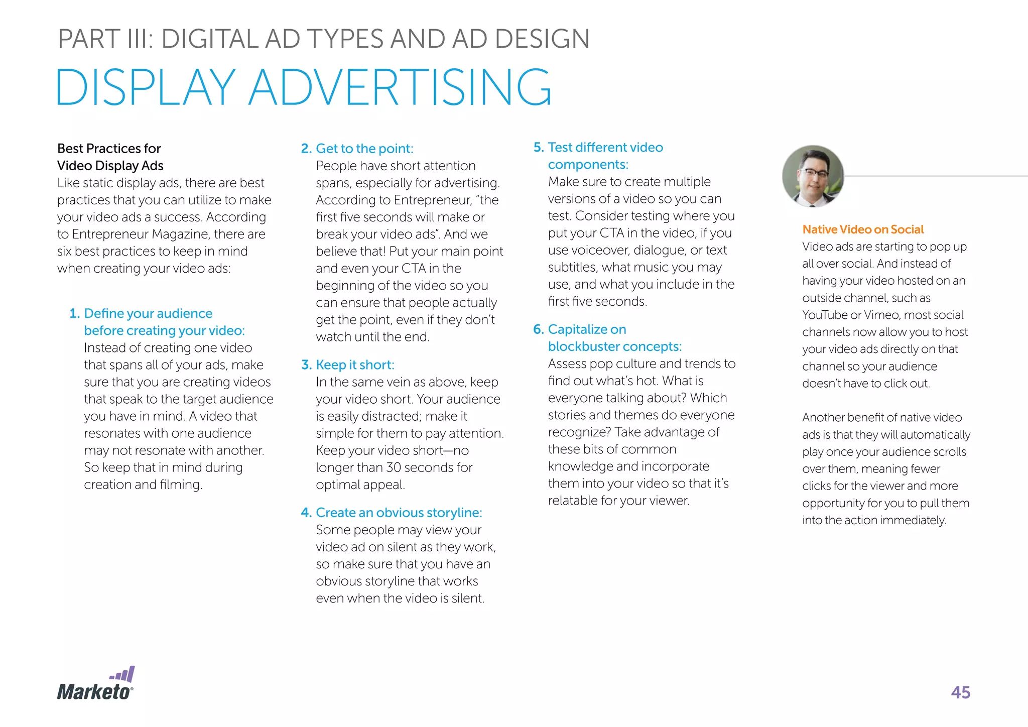 PART III: DIGITAL AD TYPES AND AD DESIGN
Best Practices for
Video Display Ads
Like static display ads, there are best
practices that you can utilize to make
your video ads a success. According
to Entrepreneur Magazine, there are
six best practices to keep in mind
when creating your video ads:
1.	Define your audience
before creating your video:
Instead of creating one video
that spans all of your ads, make
sure that you are creating videos
that speak to the target audience
you have in mind. A video that
resonates with one audience
may not resonate with another.
So keep that in mind during
creation and filming.
2.	Get to the point:
People have short attention
spans, especially for advertising.
According to Entrepreneur, “the
first five seconds will make or
break your video ads”. And we
believe that! Put your main point
and even your CTA in the
beginning of the video so you
can ensure that people actually
get the point, even if they don’t
watch until the end.
3.	Keep it short:
In the same vein as above, keep
your video short. Your audience
is easily distracted; make it
simple for them to pay attention.
Keep your video short—no
longer than 30 seconds for
optimal appeal.
4.	Create an obvious storyline:
Some people may view your
video ad on silent as they work,
so make sure that you have an
obvious storyline that works
even when the video is silent.
5.	Test different video
components:
Make sure to create multiple
versions of a video so you can
test. Consider testing where you
put your CTA in the video, if you
use voiceover, dialogue, or text
subtitles, what music you may
use, and what you include in the
first five seconds.
6.	Capitalize on
blockbuster concepts:
Assess pop culture and trends to
find out what’s hot. What is
everyone talking about? Which
stories and themes do everyone
recognize? Take advantage of
these bits of common
knowledge and incorporate
them into your video so that it’s
relatable for your viewer.
Native Video on Social
Video ads are starting to pop up
all over social. And instead of
having your video hosted on an
outside channel, such as
YouTube or Vimeo, most social
channels now allow you to host
your video ads directly on that
channel so your audience
doesn’t have to click out.
Another benefit of native video
ads is that they will automatically
play once your audience scrolls
over them, meaning fewer
clicks for the viewer and more
opportunity for you to pull them
into the action immediately.
DISPLAY ADVERTISING
45
 