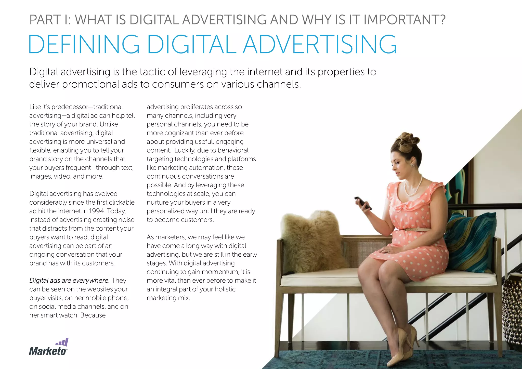 Digital advertising is the tactic of leveraging the internet and its properties to
deliver promotional ads to consumers on various channels.
PART I: WHAT IS DIGITAL ADVERTISING AND WHY IS IT IMPORTANT?
Like it’s predecessor—traditional
advertising—a digital ad can help tell
the story of your brand. Unlike
traditional advertising, digital
advertising is more universal and
flexible, enabling you to tell your
brand story on the channels that
your buyers frequent—through text,
images, video, and more.
Digital advertising has evolved
considerably since the first clickable
ad hit the internet in 1994. Today,
instead of advertising creating noise
that distracts from the content your
buyers want to read, digital
advertising can be part of an
ongoing conversation that your
brand has with its customers.
Digital ads are everywhere. They
can be seen on the websites your
buyer visits, on her mobile phone,
on social media channels, and on
her smart watch. Because
DEFINING DIGITAL ADVERTISING
advertising proliferates across so
many channels, including very
personal channels, you need to be
more cognizant than ever before
about providing useful, engaging
content. Luckily, due to behavioral
targeting technologies and platforms
like marketing automation, these
continuous conversations are
possible. And by leveraging these
technologies at scale, you can
nurture your buyers in a very
personalized way until they are ready
to become customers.
As marketers, we may feel like we
have come a long way with digital
advertising, but we are still in the early
stages. With digital advertising
continuing to gain momentum, it is
more vital than ever before to make it
an integral part of your holistic
marketing mix.
 