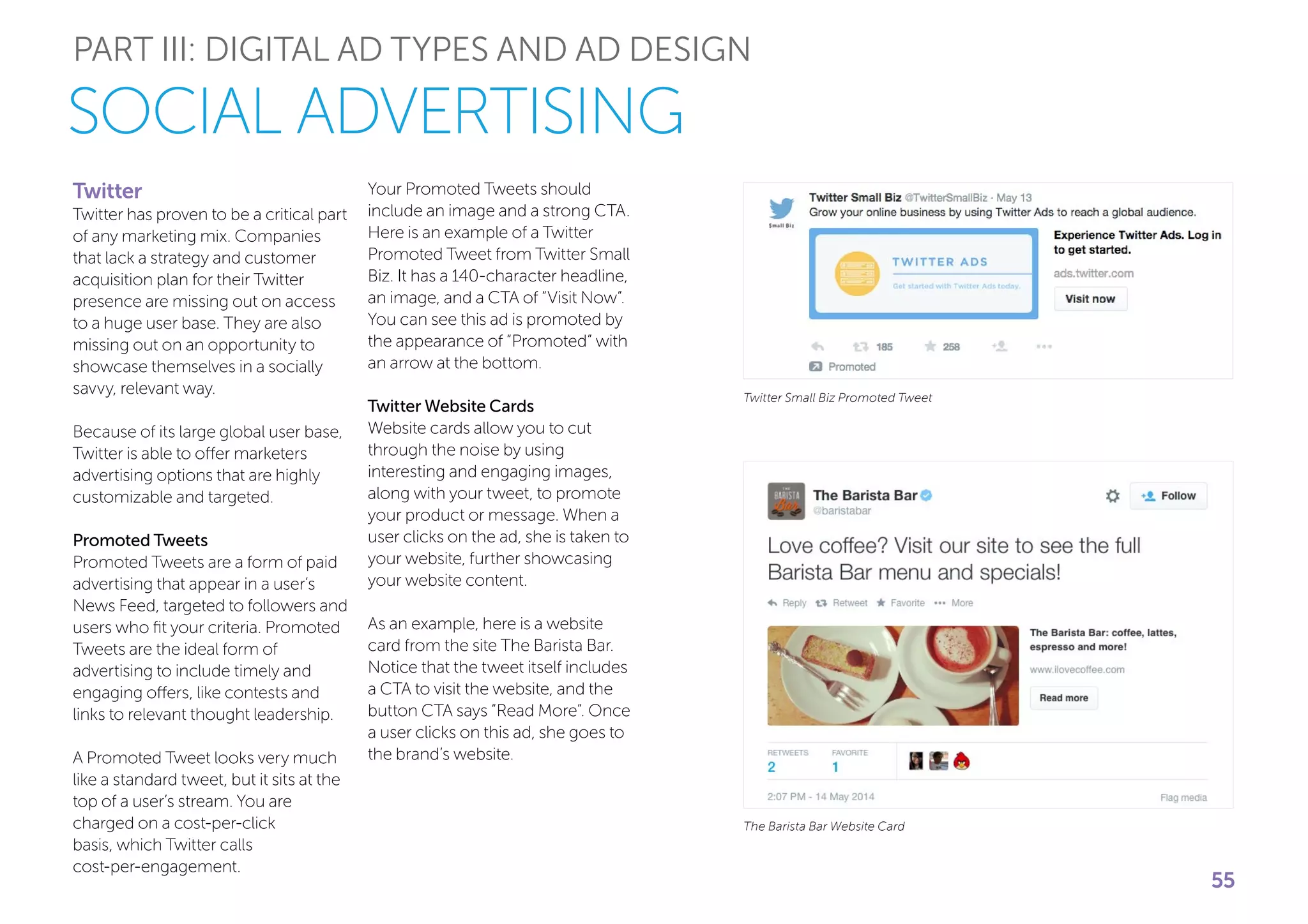 PART III: DIGITAL AD TYPES AND AD DESIGN
SOCIAL ADVERTISING
Twitter
Twitter has proven to be a critical part
of any marketing mix. Companies
that lack a strategy and customer
acquisition plan for their Twitter
presence are missing out on access
to a huge user base. They are also
missing out on an opportunity to
showcase themselves in a socially
savvy, relevant way.
Because of its large global user base,
Twitter is able to offer marketers
advertising options that are highly
customizable and targeted.
Promoted Tweets
Promoted Tweets are a form of paid
advertising that appear in a user’s
News Feed, targeted to followers and
users who fit your criteria. Promoted
Tweets are the ideal form of
advertising to include timely and
engaging offers, like contests and
links to relevant thought leadership.
A Promoted Tweet looks very much
like a standard tweet, but it sits at the
top of a user’s stream. You are
charged on a cost-per-click
basis, which Twitter calls
cost-per-engagement.
Your Promoted Tweets should
include an image and a strong CTA.
Here is an example of a Twitter
Promoted Tweet from Twitter Small
Biz. It has a 140-character headline,
an image, and a CTA of “Visit Now”.
You can see this ad is promoted by
the appearance of “Promoted” with
an arrow at the bottom.
Twitter Website Cards
Website cards allow you to cut
through the noise by using
interesting and engaging images,
along with your tweet, to promote
your product or message. When a
user clicks on the ad, she is taken to
your website, further showcasing
your website content.
As an example, here is a website
card from the site The Barista Bar.
Notice that the tweet itself includes
a CTA to visit the website, and the
button CTA says “Read More”. Once
a user clicks on this ad, she goes to
the brand’s website.
Twitter Small Biz Promoted Tweet
The Barista Bar Website Card
55
 
