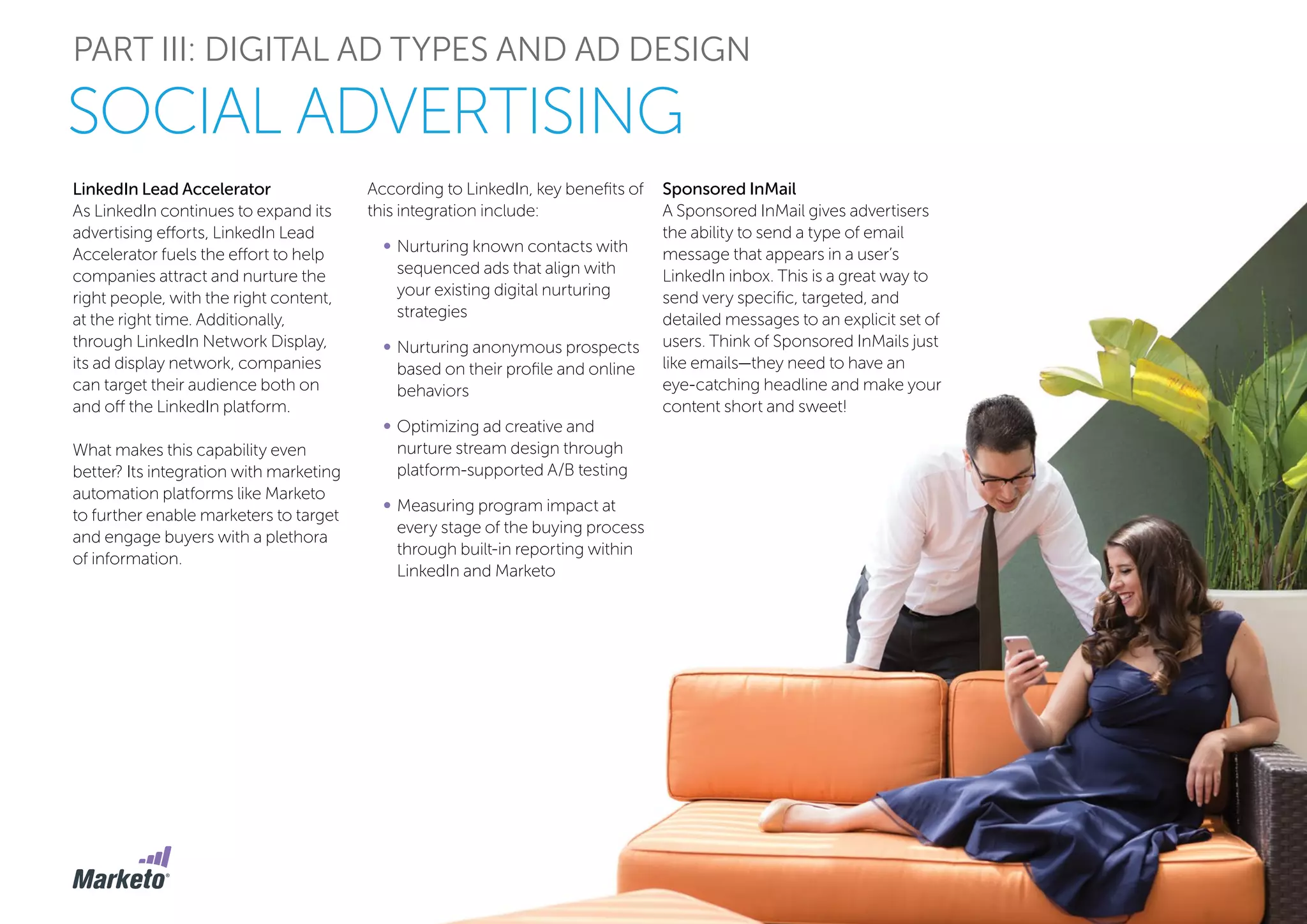 PART III: DIGITAL AD TYPES AND AD DESIGN
SOCIAL ADVERTISING
LinkedIn Lead Accelerator
As LinkedIn continues to expand its
advertising efforts, LinkedIn Lead
Accelerator fuels the effort to help
companies attract and nurture the
right people, with the right content,
at the right time. Additionally,
through LinkedIn Network Display,
its ad display network, companies
can target their audience both on
and off the LinkedIn platform.
What makes this capability even
better? Its integration with marketing
automation platforms like Marketo
to further enable marketers to target
and engage buyers with a plethora
of information.
According to LinkedIn, key benefits of
this integration include:
•	Nurturing known contacts with
sequenced ads that align with
your existing digital nurturing
strategies
•	Nurturing anonymous prospects
based on their profile and online
behaviors
•	Optimizing ad creative and
nurture stream design through
platform-supported A/B testing
•	Measuring program impact at
every stage of the buying process
through built-in reporting within
LinkedIn and Marketo
Sponsored InMail
A Sponsored InMail gives advertisers
the ability to send a type of email
message that appears in a user’s
LinkedIn inbox. This is a great way to
send very specific, targeted, and
detailed messages to an explicit set of
users. Think of Sponsored InMails just
like emails—they need to have an
eye-catching headline and make your
content short and sweet!
 