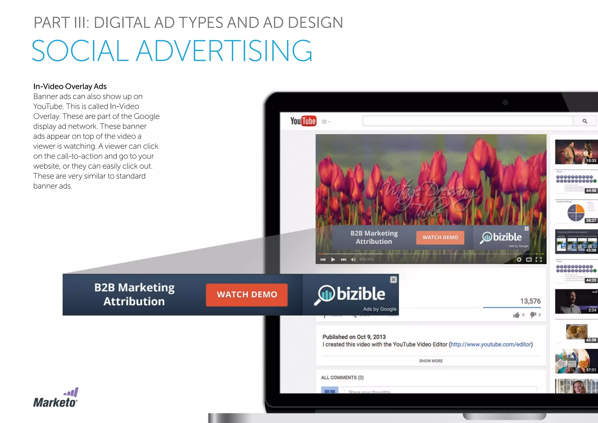 PART III: DIGITAL AD TYPES AND AD DESIGN
SOCIAL ADVERTISING
In-Video Overlay Ads
Banner ads can also show up on
YouTube. This is called In-Video
Overlay. These are part of the Google
display ad network. These banner
ads appear on top of the video a
viewer is watching. A viewer can click
on the call-to-action and go to your
website, or they can easily click out.
These are very similar to standard
banner ads.
 