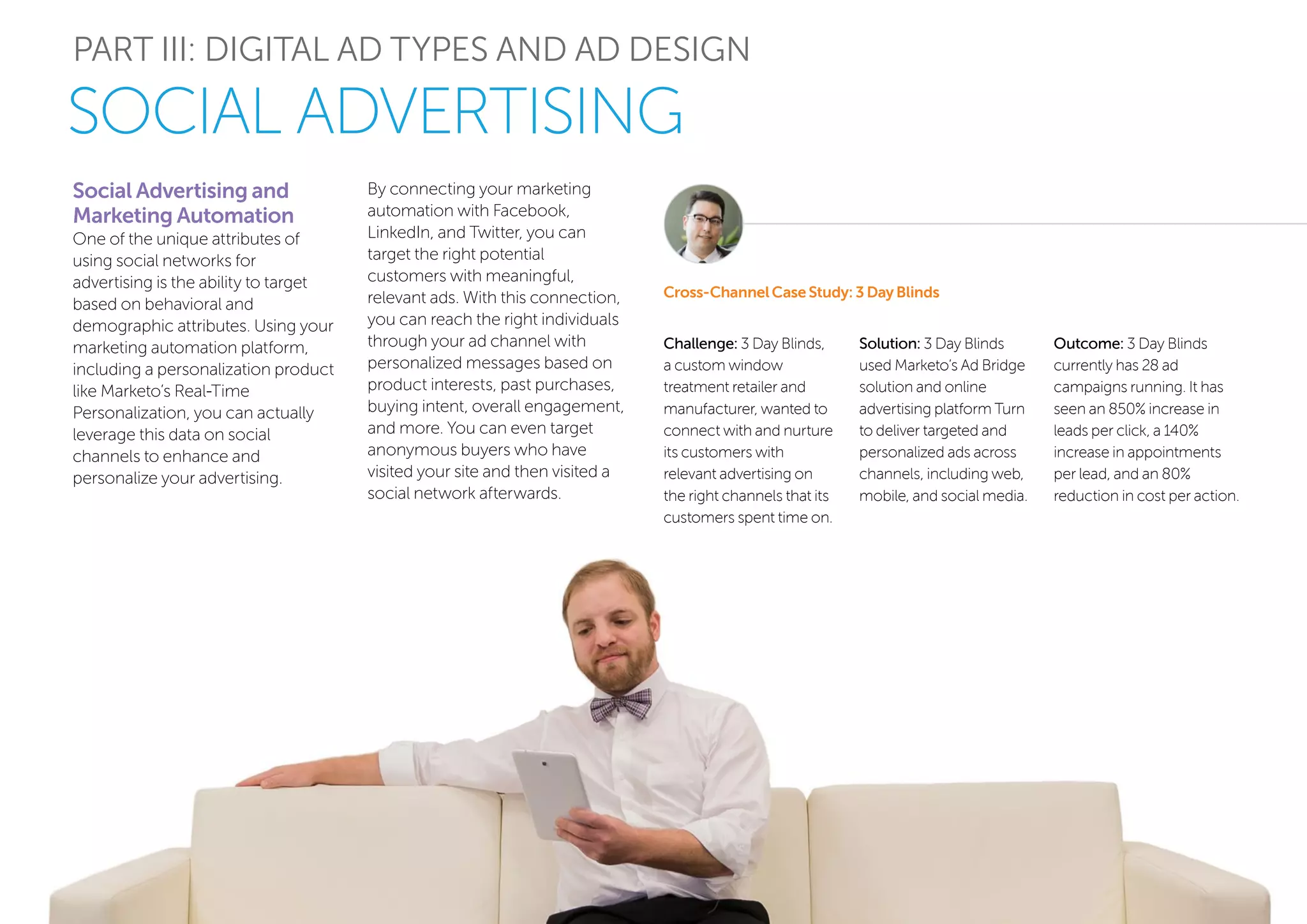 PART III: DIGITAL AD TYPES AND AD DESIGN
SOCIAL ADVERTISING
Social Advertising and
Marketing Automation
One of the unique attributes of
using social networks for
advertising is the ability to target
based on behavioral and
demographic attributes. Using your
marketing automation platform,
including a personalization product
like Marketo’s Real-Time
Personalization, you can actually
leverage this data on social
channels to enhance and
personalize your advertising.
Cross-Channel Case Study: 3 Day Blinds
By connecting your marketing
automation with Facebook,
LinkedIn, and Twitter, you can
target the right potential
customers with meaningful,
relevant ads. With this connection,
you can reach the right individuals
through your ad channel with
personalized messages based on
product interests, past purchases,
buying intent, overall engagement,
and more. You can even target
anonymous buyers who have
visited your site and then visited a
social network afterwards.
Challenge: 3 Day Blinds,
a custom window
treatment retailer and
manufacturer, wanted to
connect with and nurture
its customers with
relevant advertising on
the right channels that its
customers spent time on.
Solution: 3 Day Blinds
used Marketo’s Ad Bridge
solution and online
advertising platform Turn
to deliver targeted and
personalized ads across
channels, including web,
mobile, and social media.
Outcome: 3 Day Blinds
currently has 28 ad
campaigns running. It has
seen an 850% increase in
leads per click, a 140%
increase in appointments
per lead, and an 80%
reduction in cost per action.
 