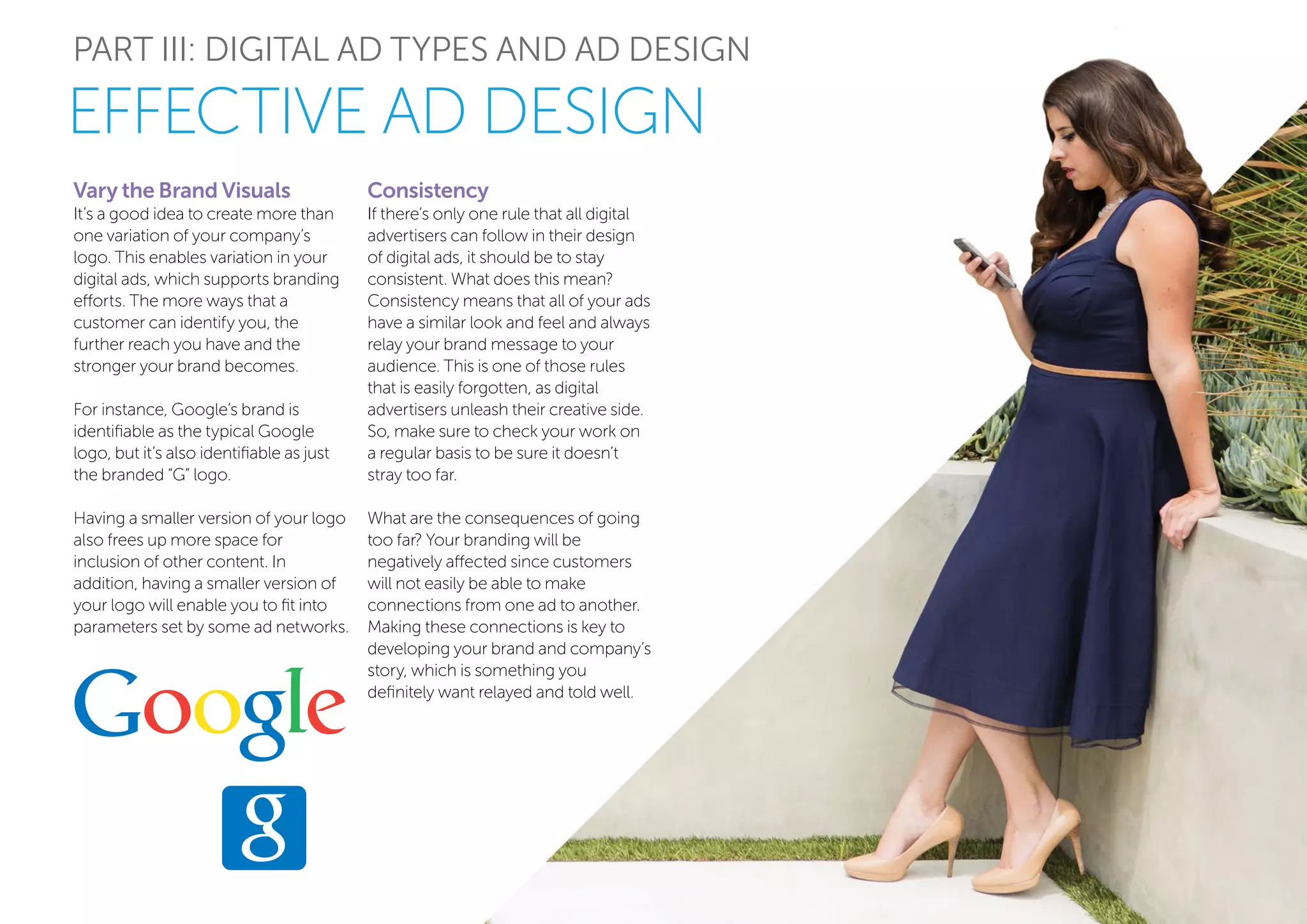 PART III: DIGITAL AD TYPES AND AD DESIGN
Vary the Brand Visuals
It’s a good idea to create more than
one variation of your company’s
logo. This enables variation in your
digital ads, which supports branding
efforts. The more ways that a
customer can identify you, the
further reach you have and the
stronger your brand becomes.
For instance, Google’s brand is
identifiable as the typical Google
logo, but it’s also identifiable as just
the branded “G” logo.
Having a smaller version of your logo
also frees up more space for
inclusion of other content. In
addition, having a smaller version of
your logo will enable you to fit into
parameters set by some ad networks.
EFFECTIVE AD DESIGN
Consistency
If there’s only one rule that all digital
advertisers can follow in their design
of digital ads, it should be to stay
consistent. What does this mean?
Consistency means that all of your ads
have a similar look and feel and always
relay your brand message to your
audience. This is one of those rules
that is easily forgotten, as digital
advertisers unleash their creative side.
So, make sure to check your work on
a regular basis to be sure it doesn’t
stray too far.
What are the consequences of going
too far? Your branding will be
negatively affected since customers
will not easily be able to make
connections from one ad to another.
Making these connections is key to
developing your brand and company’s
story, which is something you
definitely want relayed and told well.
 