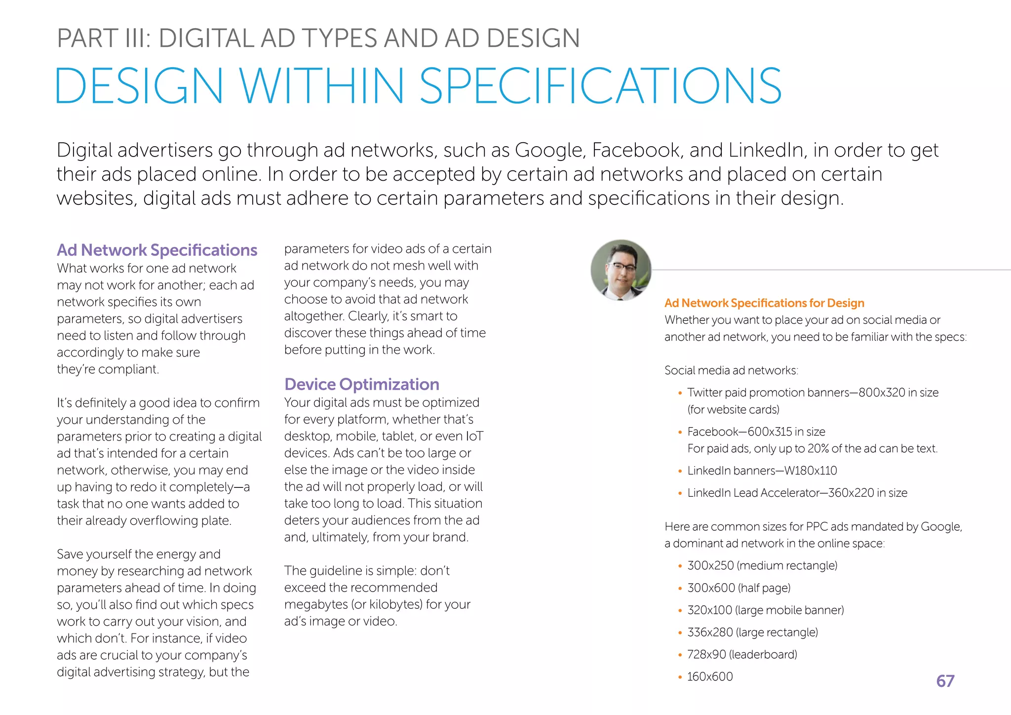 Digital advertisers go through ad networks, such as Google, Facebook, and LinkedIn, in order to get
their ads placed online. In order to be accepted by certain ad networks and placed on certain
websites, digital ads must adhere to certain parameters and specifications in their design.
PART III: DIGITAL AD TYPES AND AD DESIGN
Ad Network Specifications
What works for one ad network
may not work for another; each ad
network specifies its own
parameters, so digital advertisers
need to listen and follow through
accordingly to make sure
they’re compliant.
It’s definitely a good idea to confirm
your understanding of the
parameters prior to creating a digital
ad that’s intended for a certain
network, otherwise, you may end
up having to redo it completely—a
task that no one wants added to
their already overflowing plate.
Save yourself the energy and
money by researching ad network
parameters ahead of time. In doing
so, you’ll also find out which specs
work to carry out your vision, and
which don’t. For instance, if video
ads are crucial to your company’s
digital advertising strategy, but the
DESIGN WITHIN SPECIFICATIONS
parameters for video ads of a certain
ad network do not mesh well with
your company’s needs, you may
choose to avoid that ad network
altogether. Clearly, it’s smart to
discover these things ahead of time
before putting in the work.
Device Optimization
Your digital ads must be optimized
for every platform, whether that’s
desktop, mobile, tablet, or even IoT
devices. Ads can’t be too large or
else the image or the video inside
the ad will not properly load, or will
take too long to load. This situation
deters your audiences from the ad
and, ultimately, from your brand.
The guideline is simple: don’t
exceed the recommended
megabytes (or kilobytes) for your
ad’s image or video.
Ad Network Specifications for Design
Whether you want to place your ad on social media or
another ad network, you need to be familiar with the specs:
Social media ad networks:
•	Twitter paid promotion banners—800x320 in size
(for website cards)
•	Facebook—600x315 in size
For paid ads, only up to 20% of the ad can be text.
•	LinkedIn banners—W180x110
•	LinkedIn Lead Accelerator—360x220 in size
Here are common sizes for PPC ads mandated by Google,
a dominant ad network in the online space:
•	300x250 (medium rectangle)
•	300x600 (half page)
•	320x100 (large mobile banner)
•	336x280 (large rectangle)
•	728x90 (leaderboard)
•	160x600
67
 