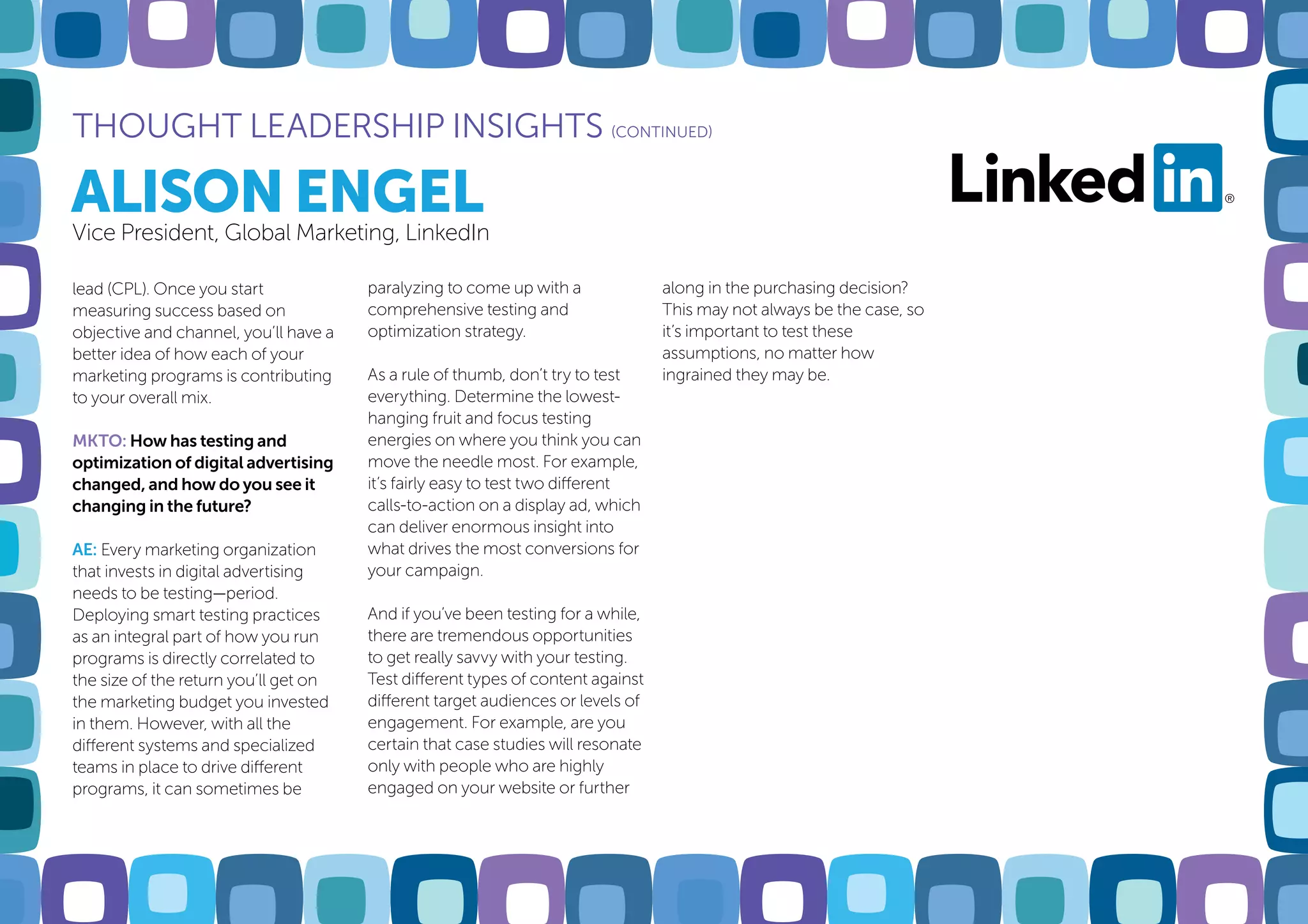 ALISON ENGEL
THOUGHT LEADERSHIP INSIGHTS (CONTINUED)
Vice President, Global Marketing, LinkedIn
lead (CPL). Once you start
measuring success based on
objective and channel, you’ll have a
better idea of how each of your
marketing programs is contributing
to your overall mix.
MKTO: How has testing and
optimization of digital advertising
changed, and how do you see it
changing in the future?
AE: Every marketing organization
that invests in digital advertising
needs to be testing—period.
Deploying smart testing practices
as an integral part of how you run
programs is directly correlated to
the size of the return you’ll get on
the marketing budget you invested
in them. However, with all the
different systems and specialized
teams in place to drive different
programs, it can sometimes be
paralyzing to come up with a
comprehensive testing and
optimization strategy.
As a rule of thumb, don’t try to test
everything. Determine the lowest-
hanging fruit and focus testing
energies on where you think you can
move the needle most. For example,
it’s fairly easy to test two different
calls-to-action on a display ad, which
can deliver enormous insight into
what drives the most conversions for
your campaign.
And if you’ve been testing for a while,
there are tremendous opportunities
to get really savvy with your testing.
Test different types of content against
different target audiences or levels of
engagement. For example, are you
certain that case studies will resonate
only with people who are highly
engaged on your website or further
along in the purchasing decision?
This may not always be the case, so
it’s important to test these
assumptions, no matter how
ingrained they may be.
 