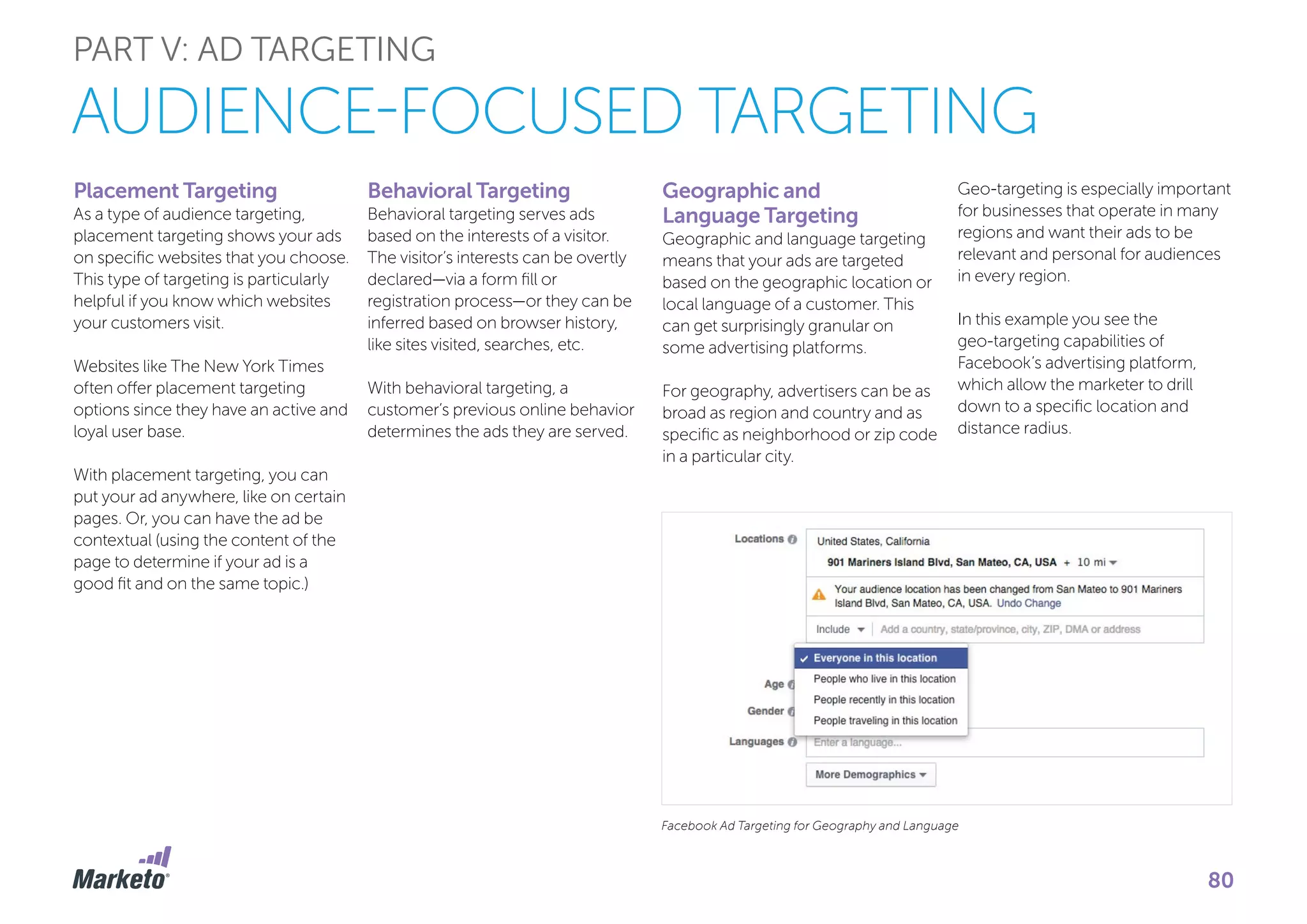 Placement Targeting
As a type of audience targeting,
placement targeting shows your ads
on specific websites that you choose.
This type of targeting is particularly
helpful if you know which websites
your customers visit.
Websites like The New York Times
often offer placement targeting
options since they have an active and
loyal user base.
With placement targeting, you can
put your ad anywhere, like on certain
pages. Or, you can have the ad be
contextual (using the content of the
page to determine if your ad is a
good fit and on the same topic.)
Behavioral Targeting
Behavioral targeting serves ads
based on the interests of a visitor.
The visitor’s interests can be overtly
declared—via a form fill or
registration process—or they can be
inferred based on browser history,
like sites visited, searches, etc.
With behavioral targeting, a
customer’s previous online behavior
determines the ads they are served.
Geographic and
Language Targeting
Geographic and language targeting
means that your ads are targeted
based on the geographic location or
local language of a customer. This
can get surprisingly granular on
some advertising platforms.
For geography, advertisers can be as
broad as region and country and as
specific as neighborhood or zip code
in a particular city.
Geo-targeting is especially important
for businesses that operate in many
regions and want their ads to be
relevant and personal for audiences
in every region.
In this example you see the
geo-targeting capabilities of
Facebook’s advertising platform,
which allow the marketer to drill
down to a specific location and
distance radius.
Facebook Ad Targeting for Geography and Language
PART V: AD TARGETING
AUDIENCE-FOCUSED TARGETING
80
 