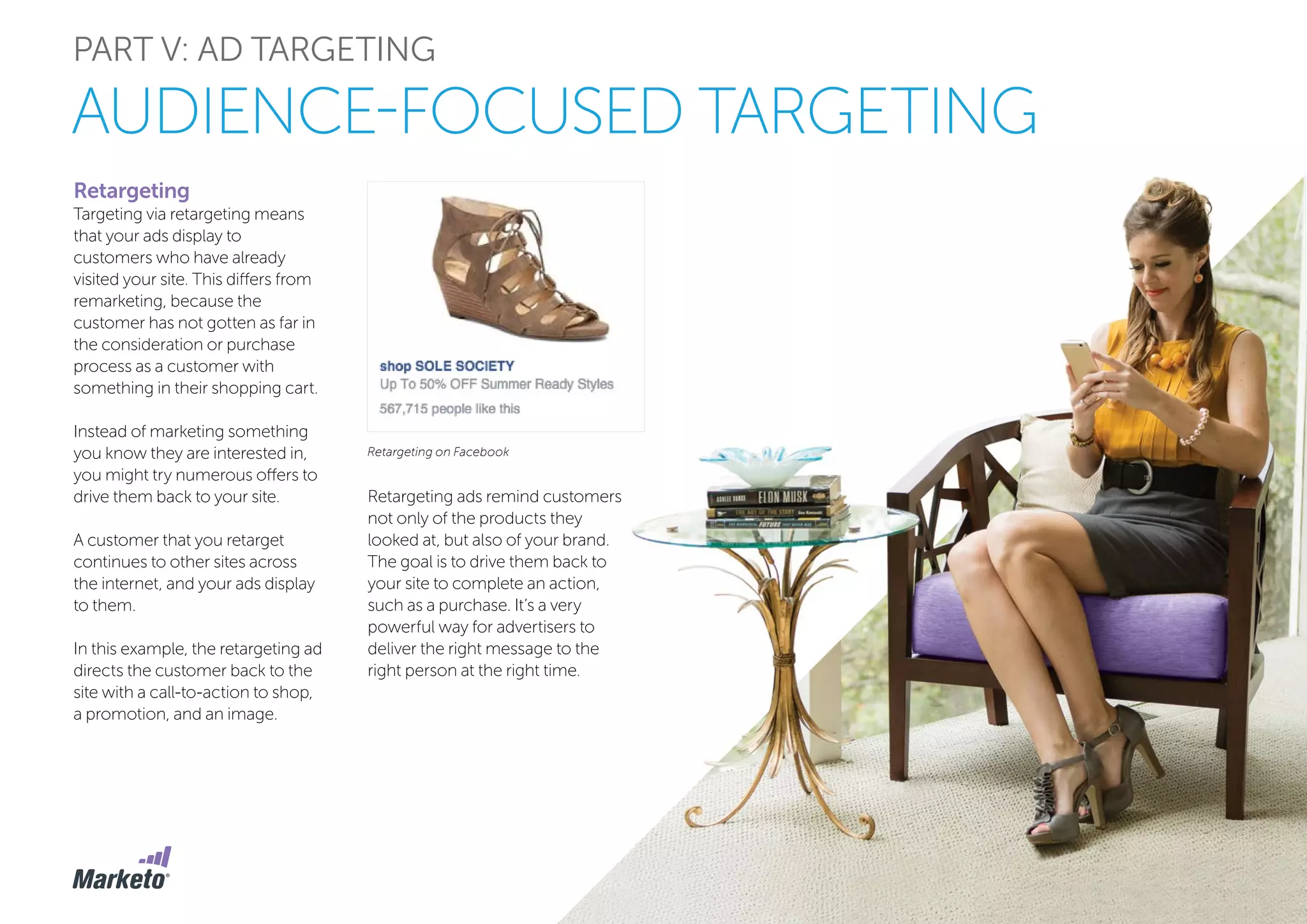 PART V: AD TARGETING
Retargeting
Targeting via retargeting means
that your ads display to
customers who have already
visited your site. This differs from
remarketing, because the
customer has not gotten as far in
the consideration or purchase
process as a customer with
something in their shopping cart.
Instead of marketing something
you know they are interested in,
you might try numerous offers to
drive them back to your site.
A customer that you retarget
continues to other sites across
the internet, and your ads display
to them.
In this example, the retargeting ad
directs the customer back to the
site with a call-to-action to shop,
a promotion, and an image.
AUDIENCE-FOCUSED TARGETING
Retargeting on Facebook
Retargeting ads remind customers
not only of the products they
looked at, but also of your brand.
The goal is to drive them back to
your site to complete an action,
such as a purchase. It’s a very
powerful way for advertisers to
deliver the right message to the
right person at the right time.
 