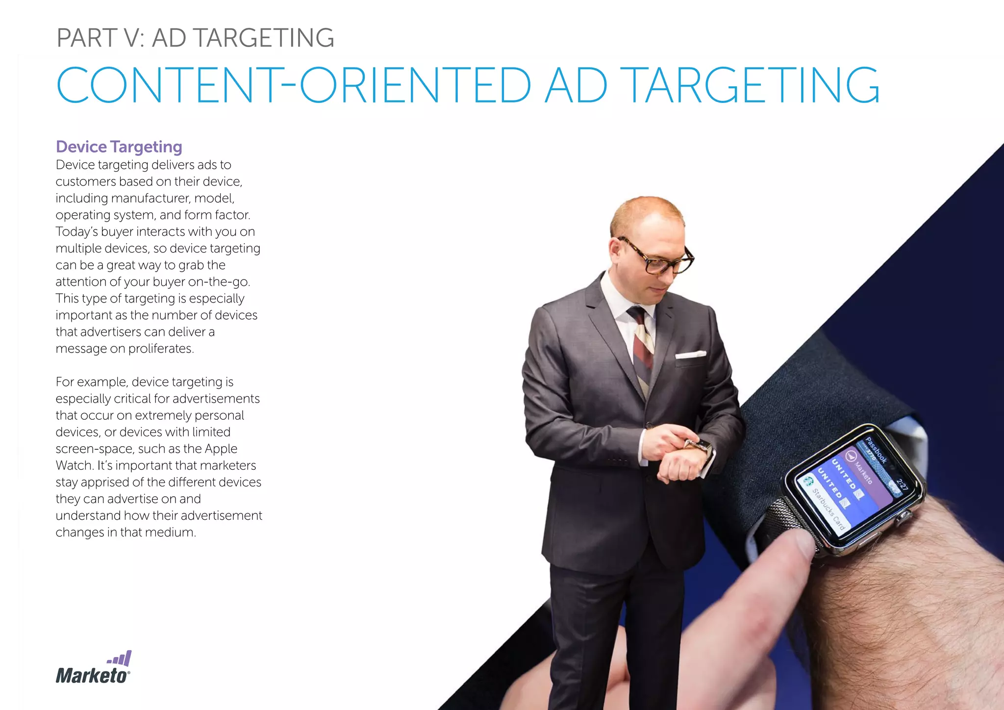PART V: AD TARGETING
CONTENT-ORIENTED AD TARGETING
Device Targeting
Device targeting delivers ads to
customers based on their device,
including manufacturer, model,
operating system, and form factor.
Today’s buyer interacts with you on
multiple devices, so device targeting
can be a great way to grab the
attention of your buyer on-the-go.
This type of targeting is especially
important as the number of devices
that advertisers can deliver a
message on proliferates.
For example, device targeting is
especially critical for advertisements
that occur on extremely personal
devices, or devices with limited
screen-space, such as the Apple
Watch. It’s important that marketers
stay apprised of the different devices
they can advertise on and
understand how their advertisement
changes in that medium.
 