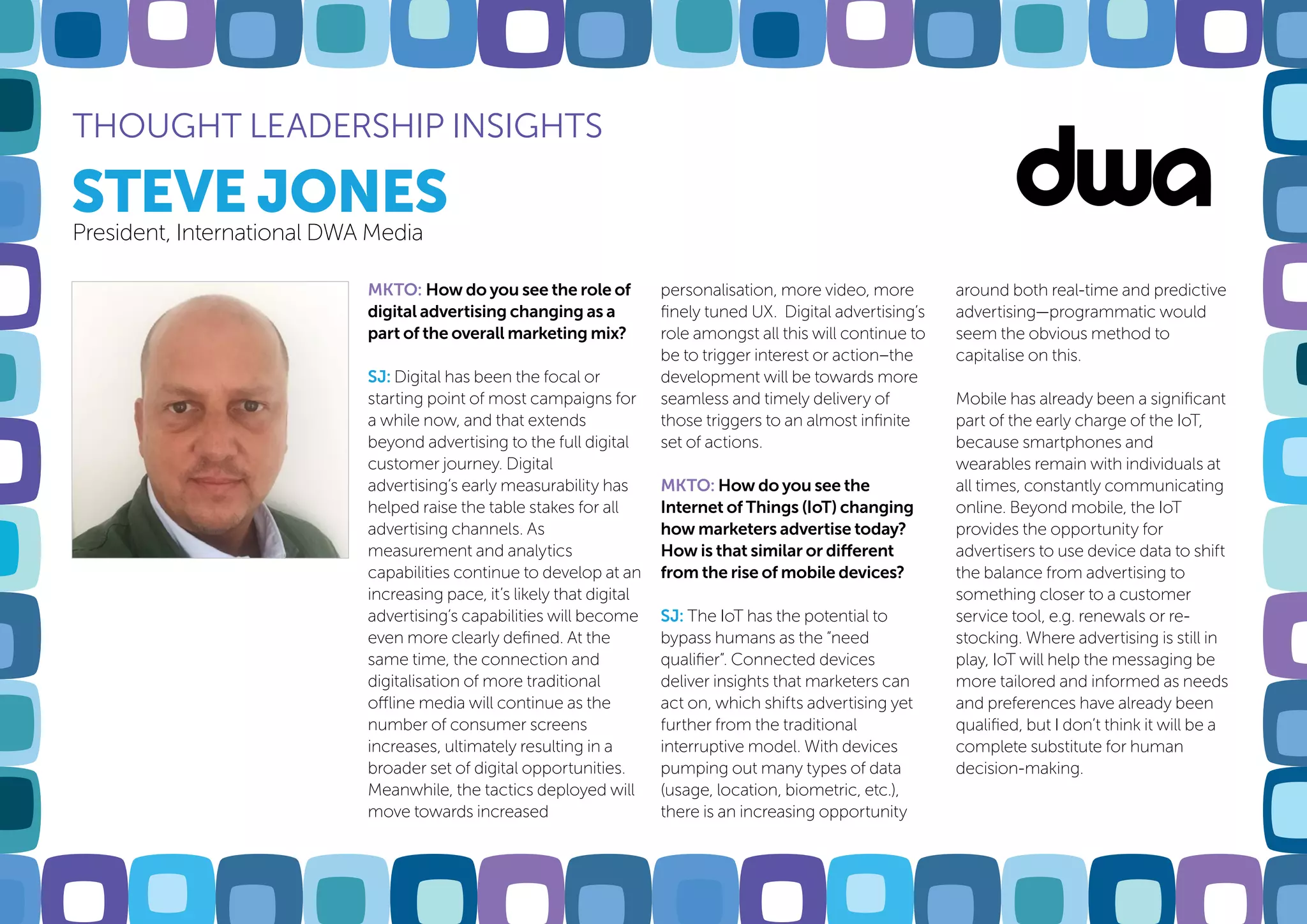 STEVE JONES
THOUGHT LEADERSHIP INSIGHTS
President, International DWA Media
MKTO: How do you see the role of
digital advertising changing as a
part of the overall marketing mix?
SJ: Digital has been the focal or
starting point of most campaigns for
a while now, and that extends
beyond advertising to the full digital
customer journey. Digital
advertising’s early measurability has
helped raise the table stakes for all
advertising channels. As
measurement and analytics
capabilities continue to develop at an
increasing pace, it’s likely that digital
advertising’s capabilities will become
even more clearly defined. At the
same time, the connection and
digitalisation of more traditional
offline media will continue as the
number of consumer screens
increases, ultimately resulting in a
broader set of digital opportunities.
Meanwhile, the tactics deployed will
move towards increased
personalisation, more video, more
finely tuned UX. Digital advertising’s
role amongst all this will continue to
be to trigger interest or action–the
development will be towards more
seamless and timely delivery of
those triggers to an almost infinite
set of actions.
MKTO: How do you see the
Internet of Things (IoT) changing
how marketers advertise today?
How is that similar or different
from the rise of mobile devices?
SJ: The IoT has the potential to
bypass humans as the “need
qualifier”. Connected devices
deliver insights that marketers can
act on, which shifts advertising yet
further from the traditional
interruptive model. With devices
pumping out many types of data
(usage, location, biometric, etc.),
there is an increasing opportunity
around both real-time and predictive
advertising—programmatic would
seem the obvious method to
capitalise on this.
Mobile has already been a significant
part of the early charge of the IoT,
because smartphones and
wearables remain with individuals at
all times, constantly communicating
online. Beyond mobile, the IoT
provides the opportunity for
advertisers to use device data to shift
the balance from advertising to
something closer to a customer
service tool, e.g. renewals or re-
stocking. Where advertising is still in
play, IoT will help the messaging be
more tailored and informed as needs
and preferences have already been
qualified, but I don’t think it will be a
complete substitute for human
decision-making.
 