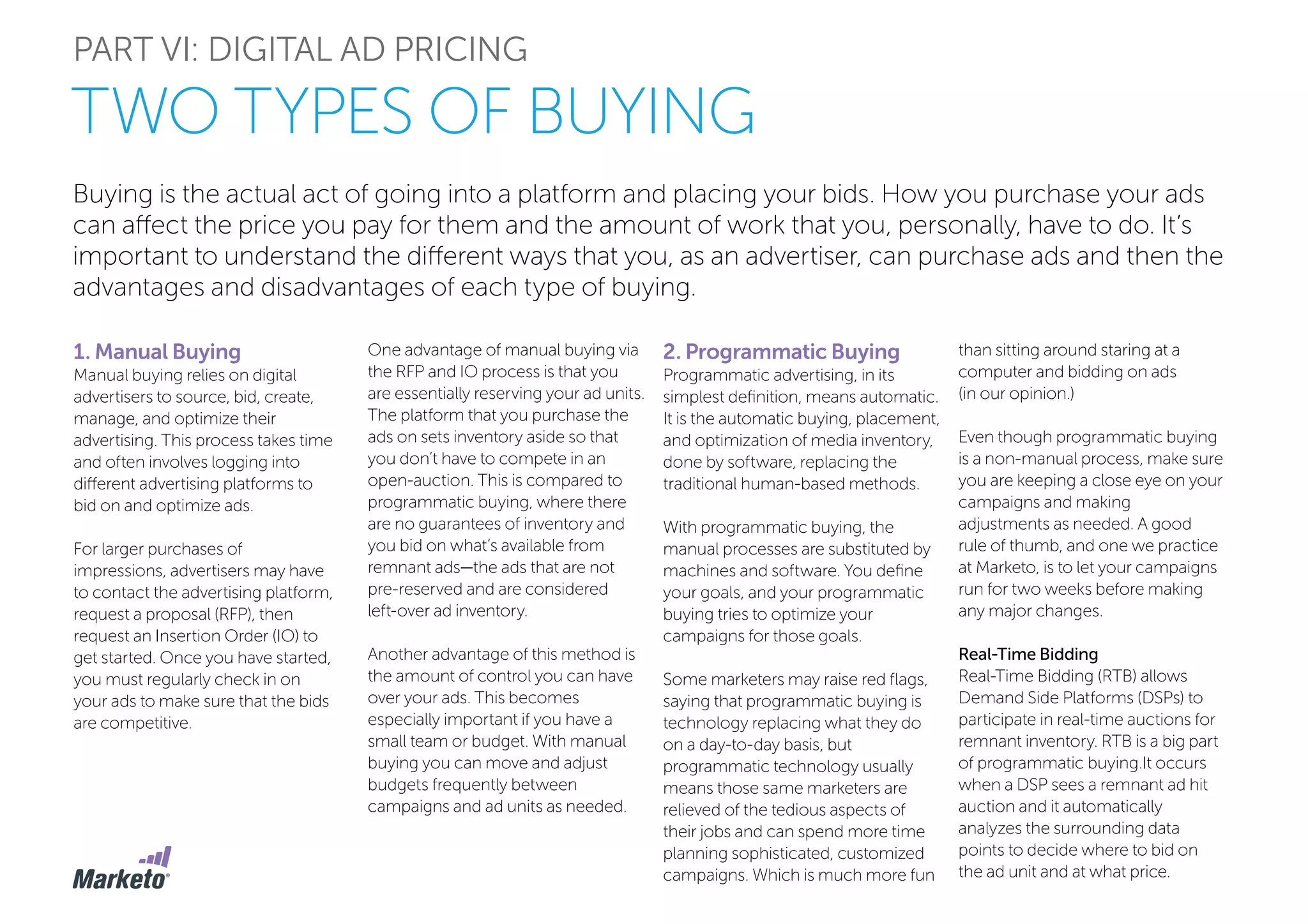 Buying is the actual act of going into a platform and placing your bids. How you purchase your ads
can affect the price you pay for them and the amount of work that you, personally, have to do. It’s
important to understand the different ways that you, as an advertiser, can purchase ads and then the
advantages and disadvantages of each type of buying.
1. Manual Buying
Manual buying relies on digital
advertisers to source, bid, create,
manage, and optimize their
advertising. This process takes time
and often involves logging into
different advertising platforms to
bid on and optimize ads.
For larger purchases of
impressions, advertisers may have
to contact the advertising platform,
request a proposal (RFP), then
request an Insertion Order (IO) to
get started. Once you have started,
you must regularly check in on
your ads to make sure that the bids
are competitive.
PART VI: DIGITAL AD PRICING
TWO TYPES OF BUYING
One advantage of manual buying via
the RFP and IO process is that you
are essentially reserving your ad units.
The platform that you purchase the
ads on sets inventory aside so that
you don’t have to compete in an
open-auction. This is compared to
programmatic buying, where there
are no guarantees of inventory and
you bid on what’s available from
remnant ads—the ads that are not
pre-reserved and are considered
left-over ad inventory.
Another advantage of this method is
the amount of control you can have
over your ads. This becomes
especially important if you have a
small team or budget. With manual
buying you can move and adjust
budgets frequently between
campaigns and ad units as needed.
2. Programmatic Buying
Programmatic advertising, in its
simplest definition, means automatic.
It is the automatic buying, placement,
and optimization of media inventory,
done by software, replacing the
traditional human-based methods.
With programmatic buying, the
manual processes are substituted by
machines and software. You define
your goals, and your programmatic
buying tries to optimize your
campaigns for those goals.
Some marketers may raise red flags,
saying that programmatic buying is
technology replacing what they do
on a day-to-day basis, but
programmatic technology usually
means those same marketers are
relieved of the tedious aspects of
their jobs and can spend more time
planning sophisticated, customized
campaigns. Which is much more fun
than sitting around staring at a
computer and bidding on ads
(in our opinion.)
Even though programmatic buying
is a non-manual process, make sure
you are keeping a close eye on your
campaigns and making
adjustments as needed. A good
rule of thumb, and one we practice
at Marketo, is to let your campaigns
run for two weeks before making
any major changes.
Real-Time Bidding
Real-Time Bidding (RTB) allows
Demand Side Platforms (DSPs) to
participate in real-time auctions for
remnant inventory. RTB is a big part
of programmatic buying.It occurs
when a DSP sees a remnant ad hit
auction and it automatically
analyzes the surrounding data
points to decide where to bid on
the ad unit and at what price.
 