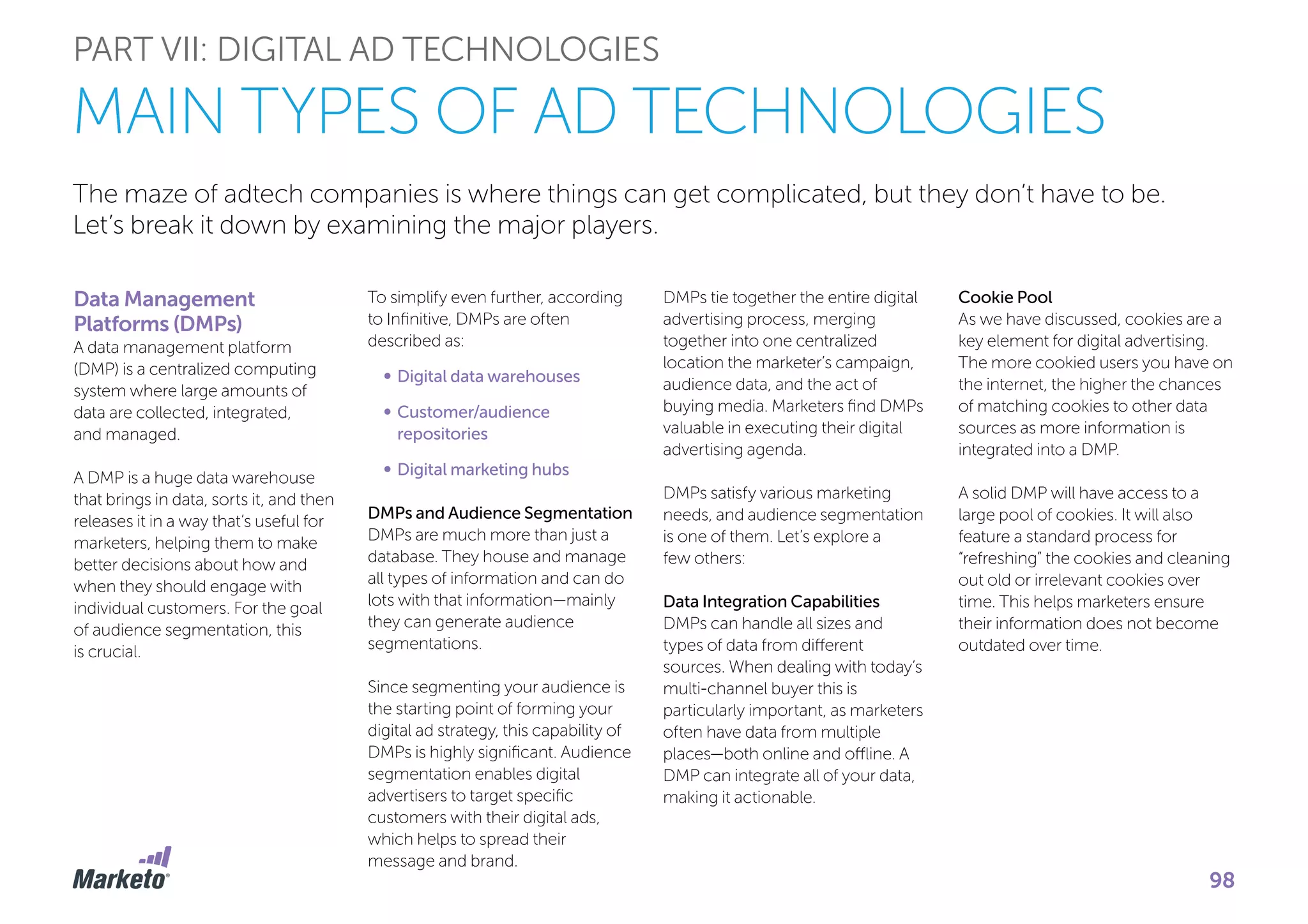The maze of adtech companies is where things can get complicated, but they don’t have to be.
Let’s break it down by examining the major players.
Data Management
Platforms (DMPs)
A data management platform
(DMP) is a centralized computing
system where large amounts of
data are collected, integrated,
and managed.
A DMP is a huge data warehouse
that brings in data, sorts it, and then
releases it in a way that’s useful for
marketers, helping them to make
better decisions about how and
when they should engage with
individual customers. For the goal
of audience segmentation, this
is crucial.
PART VII: DIGITAL AD TECHNOLOGIES
MAIN TYPES OF AD TECHNOLOGIES
To simplify even further, according
to Infinitive, DMPs are often
described as:
•	Digital data warehouses
•		Customer/audience
repositories
•		Digital marketing hubs
DMPs and Audience Segmentation
DMPs are much more than just a
database. They house and manage
all types of information and can do
lots with that information—mainly
they can generate audience
segmentations.
Since segmenting your audience is
the starting point of forming your
digital ad strategy, this capability of
DMPs is highly significant. Audience
segmentation enables digital
advertisers to target specific
customers with their digital ads,
which helps to spread their
message and brand.
DMPs tie together the entire digital
advertising process, merging
together into one centralized
location the marketer’s campaign,
audience data, and the act of
buying media. Marketers find DMPs
valuable in executing their digital
advertising agenda.
DMPs satisfy various marketing
needs, and audience segmentation
is one of them. Let’s explore a
few others:
Data Integration Capabilities
DMPs can handle all sizes and
types of data from different
sources. When dealing with today’s
multi-channel buyer this is
particularly important, as marketers
often have data from multiple
places—both online and offline. A
DMP can integrate all of your data,
making it actionable.
Cookie Pool
As we have discussed, cookies are a
key element for digital advertising.
The more cookied users you have on
the internet, the higher the chances
of matching cookies to other data
sources as more information is
integrated into a DMP.
A solid DMP will have access to a
large pool of cookies. It will also
feature a standard process for
“refreshing” the cookies and cleaning
out old or irrelevant cookies over
time. This helps marketers ensure
their information does not become
outdated over time.
98
 