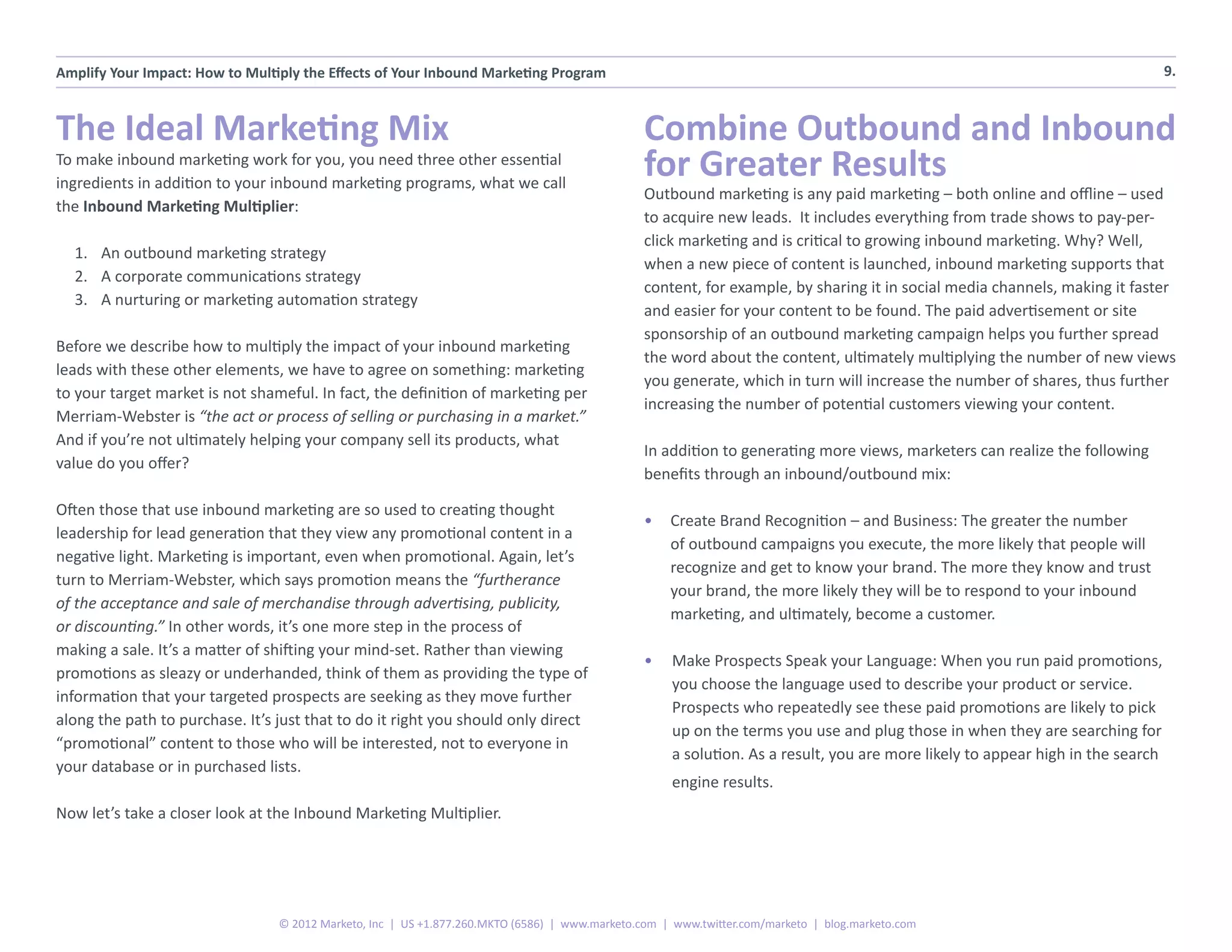 Amplify Your Impact: How to Multiply the Effects of Your Inbound Marketing Program                                                                                             9.



The Ideal Marketing Mix                                                                         Combine Outbound and Inbound
To make inbound marketing work for you, you need three other essential
ingredients in addition to your inbound marketing programs, what we call
                                                                                                for Greater Results
                                                                                                Outbound marketing is any paid marketing – both online and offline – used
the Inbound Marketing Multiplier:
                                                                                                to acquire new leads. It includes everything from trade shows to pay-per-
                                                                                                click marketing and is critical to growing inbound marketing. Why? Well,
  1.	 An outbound marketing strategy
                                                                                                when a new piece of content is launched, inbound marketing supports that
  2.	 A corporate communications strategy
                                                                                                content, for example, by sharing it in social media channels, making it faster
  3.	 A nurturing or marketing automation strategy
                                                                                                and easier for your content to be found. The paid advertisement or site
                                                                                                sponsorship of an outbound marketing campaign helps you further spread
Before we describe how to multiply the impact of your inbound marketing
                                                                                                the word about the content, ultimately multiplying the number of new views
leads with these other elements, we have to agree on something: marketing
                                                                                                you generate, which in turn will increase the number of shares, thus further
to your target market is not shameful. In fact, the definition of marketing per
                                                                                                increasing the number of potential customers viewing your content.
Merriam-Webster is “the act or process of selling or purchasing in a market.”
And if you’re not ultimately helping your company sell its products, what
                                                                                                In addition to generating more views, marketers can realize the following
value do you offer?
                                                                                                benefits through an inbound/outbound mix:

Often those that use inbound marketing are so used to creating thought
                                                                                                •	 Create Brand Recognition – and Business: The greater the number
leadership for lead generation that they view any promotional content in a
                                                                                                   of outbound campaigns you execute, the more likely that people will
negative light. Marketing is important, even when promotional. Again, let’s
                                                                                                   recognize and get to know your brand. The more they know and trust
turn to Merriam-Webster, which says promotion means the “furtherance
                                                                                                   your brand, the more likely they will be to respond to your inbound
of the acceptance and sale of merchandise through advertising, publicity,
                                                                                                   marketing, and ultimately, become a customer.
or discounting.” In other words, it’s one more step in the process of
making a sale. It’s a matter of shifting your mind-set. Rather than viewing
                                                                                                •	 Make Prospects Speak your Language: When you run paid promotions,
promotions as sleazy or underhanded, think of them as providing the type of
                                                                                                   you choose the language used to describe your product or service.
information that your targeted prospects are seeking as they move further
                                                                                                   Prospects who repeatedly see these paid promotions are likely to pick
along the path to purchase. It’s just that to do it right you should only direct
                                                                                                   up on the terms you use and plug those in when they are searching for
“promotional” content to those who will be interested, not to everyone in
                                                                                                   a solution. As a result, you are more likely to appear high in the search
your database or in purchased lists.
                                                                                                    engine results.
Now let’s take a closer look at the Inbound Marketing Multiplier.




                                 © 2012 Marketo, Inc | US +1.877.260.MKTO (6586) | www.marketo.com | www.twitter.com/marketo | blog.marketo.com
 