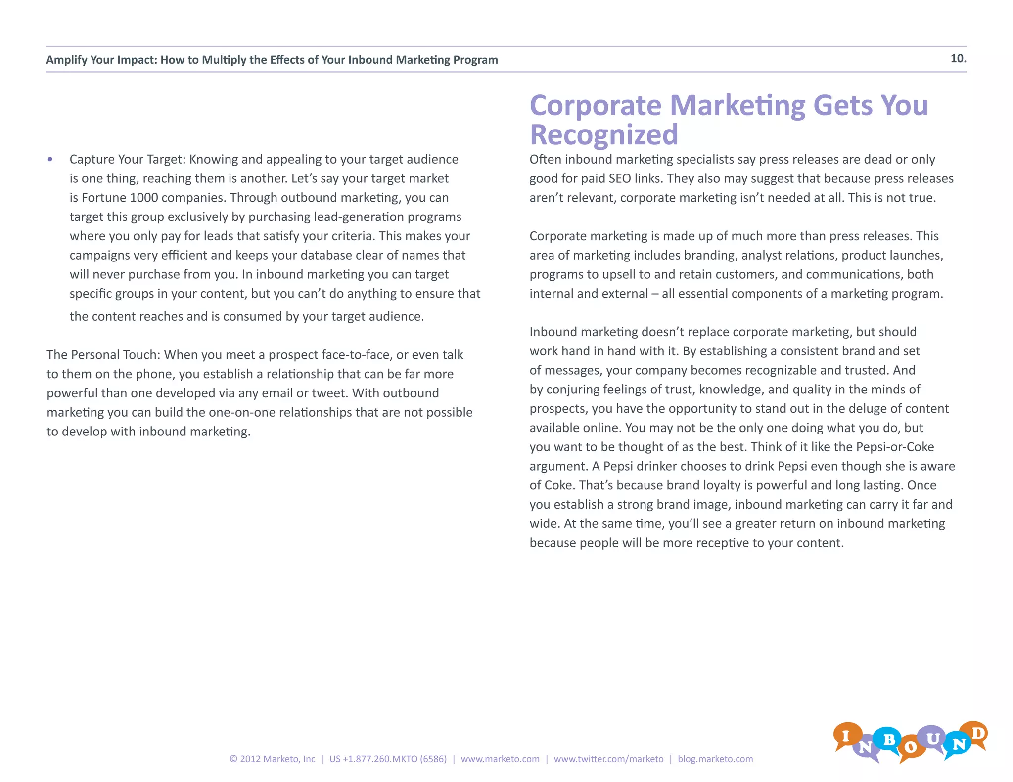 Amplify Your Impact: How to Multiply the Effects of Your Inbound Marketing Program                                                                                          10.



                                                                                                Corporate Marketing Gets You
                                                                                                Recognized
•	 Capture Your Target: Knowing and appealing to your target audience                           Often inbound marketing specialists say press releases are dead or only
   is one thing, reaching them is another. Let’s say your target market                         good for paid SEO links. They also may suggest that because press releases
   is Fortune 1000 companies. Through outbound marketing, you can                               aren’t relevant, corporate marketing isn’t needed at all. This is not true.
   target this group exclusively by purchasing lead-generation programs
   where you only pay for leads that satisfy your criteria. This makes your                     Corporate marketing is made up of much more than press releases. This
   campaigns very efficient and keeps your database clear of names that                         area of marketing includes branding, analyst relations, product launches,
   will never purchase from you. In inbound marketing you can target                            programs to upsell to and retain customers, and communications, both
   specific groups in your content, but you can’t do anything to ensure that                    internal and external – all essential components of a marketing program.
    the content reaches and is consumed by your target audience.
                                                                                                Inbound marketing doesn’t replace corporate marketing, but should
The Personal Touch: When you meet a prospect face-to-face, or even talk                         work hand in hand with it. By establishing a consistent brand and set
to them on the phone, you establish a relationship that can be far more                         of messages, your company becomes recognizable and trusted. And
powerful than one developed via any email or tweet. With outbound                               by conjuring feelings of trust, knowledge, and quality in the minds of
marketing you can build the one-on-one relationships that are not possible                      prospects, you have the opportunity to stand out in the deluge of content
to develop with inbound marketing.                                                              available online. You may not be the only one doing what you do, but
                                                                                                you want to be thought of as the best. Think of it like the Pepsi-or-Coke
                                                                                                argument. A Pepsi drinker chooses to drink Pepsi even though she is aware
                                                                                                of Coke. That’s because brand loyalty is powerful and long lasting. Once
                                                                                                you establish a strong brand image, inbound marketing can carry it far and
                                                                                                wide. At the same time, you’ll see a greater return on inbound marketing
                                                                                                because people will be more receptive to your content.




                                 © 2012 Marketo, Inc | US +1.877.260.MKTO (6586) | www.marketo.com | www.twitter.com/marketo | blog.marketo.com
 