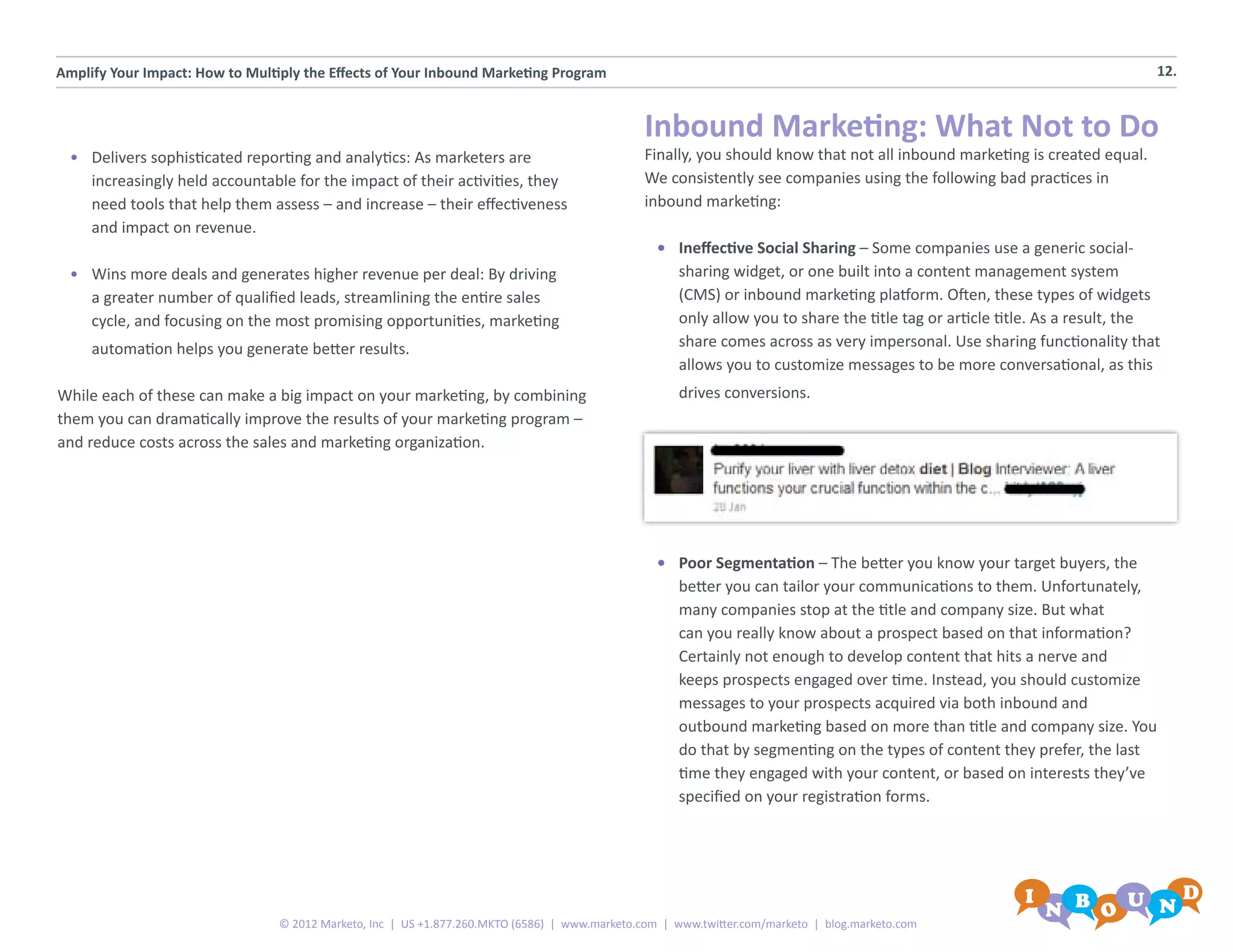 Amplify Your Impact: How to Multiply the Effects of Your Inbound Marketing Program                                                                                          12.


                                                                                                Inbound Marketing: What Not to Do
  •	 Delivers sophisticated reporting and analytics: As marketers are                           Finally, you should know that not all inbound marketing is created equal.
     increasingly held accountable for the impact of their activities, they                     We consistently see companies using the following bad practices in
     need tools that help them assess – and increase – their effectiveness                      inbound marketing:
     and impact on revenue.
                                                                                                  •	 Ineffective Social Sharing – Some companies use a generic social-
  •	 Wins more deals and generates higher revenue per deal: By driving                               sharing widget, or one built into a content management system
     a greater number of qualified leads, streamlining the entire sales                              (CMS) or inbound marketing platform. Often, these types of widgets
     cycle, and focusing on the most promising opportunities, marketing                              only allow you to share the title tag or article title. As a result, the
     automation helps you generate better results.                                                   share comes across as very impersonal. Use sharing functionality that
                                                                                                     allows you to customize messages to be more conversational, as this
While each of these can make a big impact on your marketing, by combining                            drives conversions.
them you can dramatically improve the results of your marketing program –
and reduce costs across the sales and marketing organization.




                                                                                                  •	 Poor Segmentation – The better you know your target buyers, the
                                                                                                     better you can tailor your communications to them. Unfortunately,
                                                                                                     many companies stop at the title and company size. But what
                                                                                                     can you really know about a prospect based on that information?
                                                                                                     Certainly not enough to develop content that hits a nerve and
                                                                                                     keeps prospects engaged over time. Instead, you should customize
                                                                                                     messages to your prospects acquired via both inbound and
                                                                                                     outbound marketing based on more than title and company size. You
                                                                                                     do that by segmenting on the types of content they prefer, the last
                                                                                                     time they engaged with your content, or based on interests they’ve
                                                                                                     specified on your registration forms.




                                 © 2012 Marketo, Inc | US +1.877.260.MKTO (6586) | www.marketo.com | www.twitter.com/marketo | blog.marketo.com
 