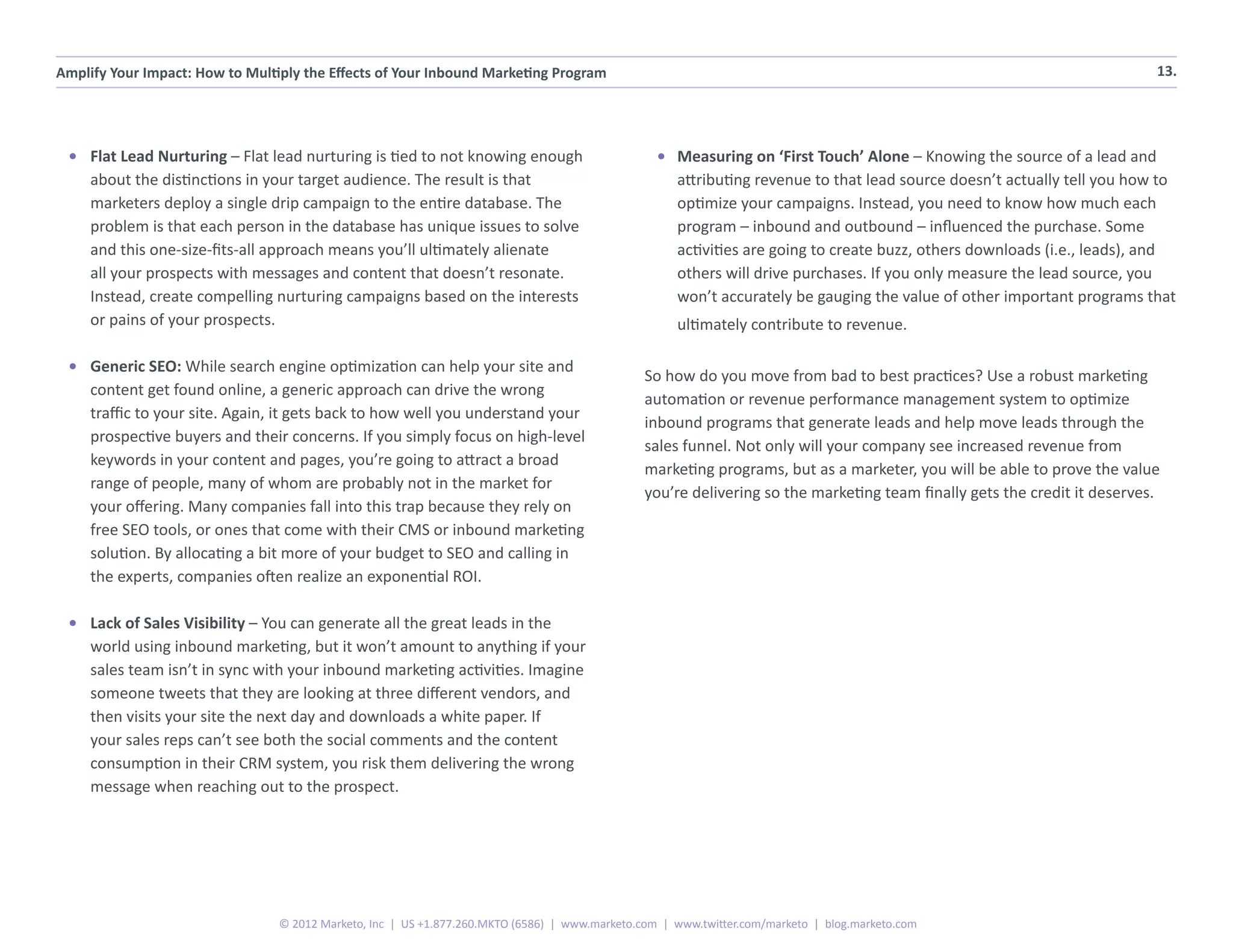 Amplify Your Impact: How to Multiply the Effects of Your Inbound Marketing Program                                                                                         13.




 •	 Flat Lead Nurturing – Flat lead nurturing is tied to not knowing enough                       •	 Measuring on ‘First Touch’ Alone – Knowing the source of a lead and
    about the distinctions in your target audience. The result is that                               attributing revenue to that lead source doesn’t actually tell you how to
    marketers deploy a single drip campaign to the entire database. The                              optimize your campaigns. Instead, you need to know how much each
    problem is that each person in the database has unique issues to solve                           program – inbound and outbound – influenced the purchase. Some
    and this one-size-fits-all approach means you’ll ultimately alienate                             activities are going to create buzz, others downloads (i.e., leads), and
    all your prospects with messages and content that doesn’t resonate.                              others will drive purchases. If you only measure the lead source, you
    Instead, create compelling nurturing campaigns based on the interests                            won’t accurately be gauging the value of other important programs that
    or pains of your prospects.                                                                      ultimately contribute to revenue.

 •	 Generic SEO: While search engine optimization can help your site and
                                                                                                So how do you move from bad to best practices? Use a robust marketing
    content get found online, a generic approach can drive the wrong
                                                                                                automation or revenue performance management system to optimize
    traffic to your site. Again, it gets back to how well you understand your
                                                                                                inbound programs that generate leads and help move leads through the
    prospective buyers and their concerns. If you simply focus on high-level
                                                                                                sales funnel. Not only will your company see increased revenue from
    keywords in your content and pages, you’re going to attract a broad
                                                                                                marketing programs, but as a marketer, you will be able to prove the value
    range of people, many of whom are probably not in the market for
                                                                                                you’re delivering so the marketing team finally gets the credit it deserves.
    your offering. Many companies fall into this trap because they rely on
    free SEO tools, or ones that come with their CMS or inbound marketing
    solution. By allocating a bit more of your budget to SEO and calling in
    the experts, companies often realize an exponential ROI.

 •	 Lack of Sales Visibility – You can generate all the great leads in the
    world using inbound marketing, but it won’t amount to anything if your
    sales team isn’t in sync with your inbound marketing activities. Imagine
    someone tweets that they are looking at three different vendors, and
    then visits your site the next day and downloads a white paper. If
    your sales reps can’t see both the social comments and the content
    consumption in their CRM system, you risk them delivering the wrong
    message when reaching out to the prospect.




                                 © 2012 Marketo, Inc | US +1.877.260.MKTO (6586) | www.marketo.com | www.twitter.com/marketo | blog.marketo.com
 