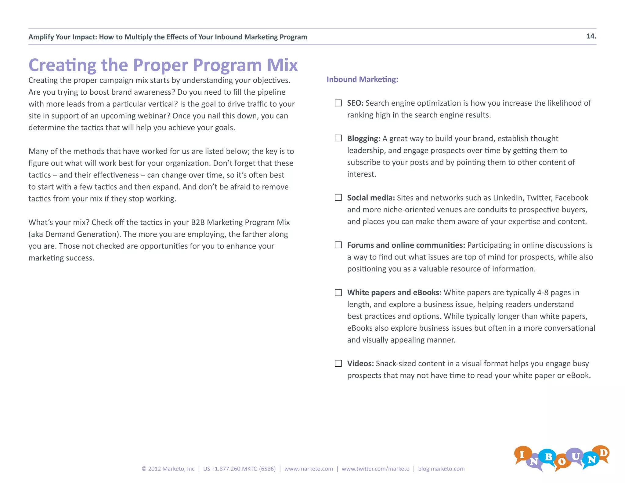 Amplify Your Impact: How to Multiply the Effects of Your Inbound Marketing Program                                                                                         14.



Creating the Proper Program Mix
Creating the proper campaign mix starts by understanding your objectives.                       Inbound Marketing:
Are you trying to boost brand awareness? Do you need to fill the pipeline
with more leads from a particular vertical? Is the goal to drive traffic to your                      SEO: Search engine optimization is how you increase the likelihood of
site in support of an upcoming webinar? Once you nail this down, you can                              ranking high in the search engine results.
determine the tactics that will help you achieve your goals.
                                                                                                      Blogging: A great way to build your brand, establish thought
Many of the methods that have worked for us are listed below; the key is to                           leadership, and engage prospects over time by getting them to
figure out what will work best for your organization. Don’t forget that these                         subscribe to your posts and by pointing them to other content of
tactics – and their effectiveness – can change over time, so it’s often best                          interest.
to start with a few tactics and then expand. And don’t be afraid to remove
tactics from your mix if they stop working.                                                           Social media: Sites and networks such as LinkedIn, Twitter, Facebook
                                                                                                      and more niche-oriented venues are conduits to prospective buyers,
What’s your mix? Check off the tactics in your B2B Marketing Program Mix                              and places you can make them aware of your expertise and content.
(aka Demand Generation). The more you are employing, the farther along
you are. Those not checked are opportunities for you to enhance your                                  Forums and online communities: Participating in online discussions is
marketing success.                                                                                    a way to find out what issues are top of mind for prospects, while also
                                                                                                      positioning you as a valuable resource of information.

                                                                                                      White papers and eBooks: White papers are typically 4-8 pages in
                                                                                                      length, and explore a business issue, helping readers understand
                                                                                                      best practices and options. While typically longer than white papers,
                                                                                                      eBooks also explore business issues but often in a more conversational
                                                                                                      and visually appealing manner.

                                                                                                      Videos: Snack-sized content in a visual format helps you engage busy
                                                                                                      prospects that may not have time to read your white paper or eBook.




                                 © 2012 Marketo, Inc | US +1.877.260.MKTO (6586) | www.marketo.com | www.twitter.com/marketo | blog.marketo.com
 