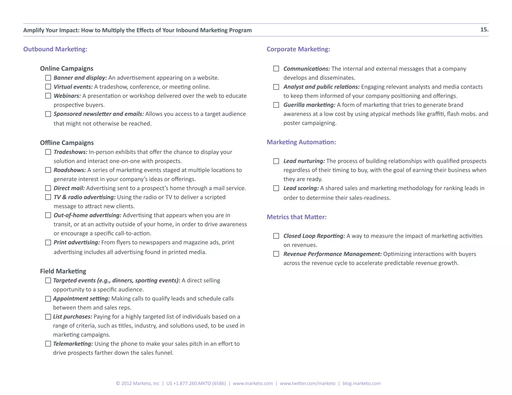 Amplify Your Impact: How to Multiply the Effects of Your Inbound Marketing Program                                                                                                  15.


Outbound Marketing:                                                                              Corporate Marketing:

      Online Campaigns                                                                                  Communications: The internal and external messages that a company
          Banner and display: An advertisement appearing on a website.                                  develops and disseminates.
          Virtual events: A tradeshow, conference, or meeting online.                                   Analyst and public relations: Engaging relevant analysts and media contacts
          Webinars: A presentation or workshop delivered over the web to educate                        to keep them informed of your company positioning and offerings.
          prospective buyers.                                                                           Guerilla marketing: A form of marketing that tries to generate brand
          Sponsored newsletter and emails: Allows you access to a target audience                       awareness at a low cost by using atypical methods like graffiti, flash mobs. and
          that might not otherwise be reached.                                                          poster campaigning.


      Offline Campaigns                                                                          Marketing Automation:
          Tradeshows: In-person exhibits that offer the chance to display your
          solution and interact one-on-one with prospects.                                              Lead nurturing: The process of building relationships with qualified prospects
          Roadshows: A series of marketing events staged at multiple locations to                       regardless of their timing to buy, with the goal of earning their business when
          generate interest in your company’s ideas or offerings.                                       they are ready.
          Direct mail: Advertising sent to a prospect’s home through a mail service.                    Lead scoring: A shared sales and marketing methodology for ranking leads in
          TV & radio advertising: Using the radio or TV to deliver a scripted                           order to determine their sales-readiness.
          message to attract new clients.
          Out-of-home advertising: Advertising that appears when you are in                      Metrics that Matter:
          transit, or at an activity outside of your home, in order to drive awareness
          or encourage a specific call-to-action.                                                       Closed Loop Reporting: A way to measure the impact of marketing activities
          Print advertising: From flyers to newspapers and magazine ads, print                          on revenues.
          advertising includes all advertising found in printed media.                                  Revenue Performance Management: Optimizing interactions with buyers
                                                                                                        across the revenue cycle to accelerate predictable revenue growth.
      Field Marketing
          Targeted events (e.g., dinners, sporting events): A direct selling
          opportunity to a specific audience.
          Appointment setting: Making calls to qualify leads and schedule calls
          between them and sales reps.
          List purchases: Paying for a highly targeted list of individuals based on a
          range of criteria, such as titles, industry, and solutions used, to be used in
          marketing campaigns.
          Telemarketing: Using the phone to make your sales pitch in an effort to
          drive prospects farther down the sales funnel.



                                   © 2012 Marketo, Inc | US +1.877.260.MKTO (6586) | www.marketo.com | www.twitter.com/marketo | blog.marketo.com
 
