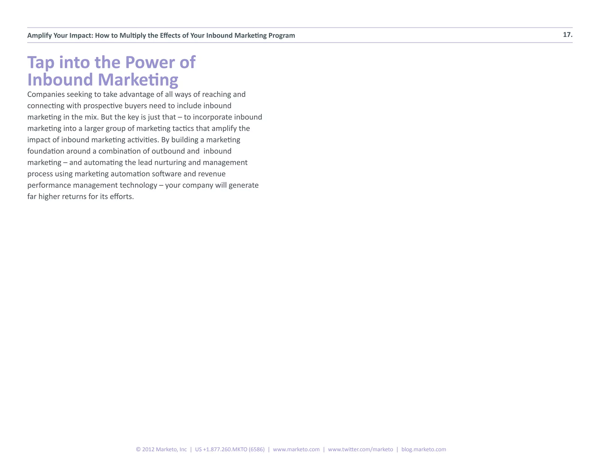 Amplify Your Impact: How to Multiply the Effects of Your Inbound Marketing Program                                                                17.



Tap into the Power of
Inbound Marketing
Companies seeking to take advantage of all ways of reaching and
connecting with prospective buyers need to include inbound
marketing in the mix. But the key is just that – to incorporate inbound
marketing into a larger group of marketing tactics that amplify the
impact of inbound marketing activities. By building a marketing
foundation around a combination of outbound and inbound
marketing – and automating the lead nurturing and management
process using marketing automation software and revenue
performance management technology – your company will generate
far higher returns for its efforts.




                                 © 2012 Marketo, Inc | US +1.877.260.MKTO (6586) | www.marketo.com | www.twitter.com/marketo | blog.marketo.com
 
