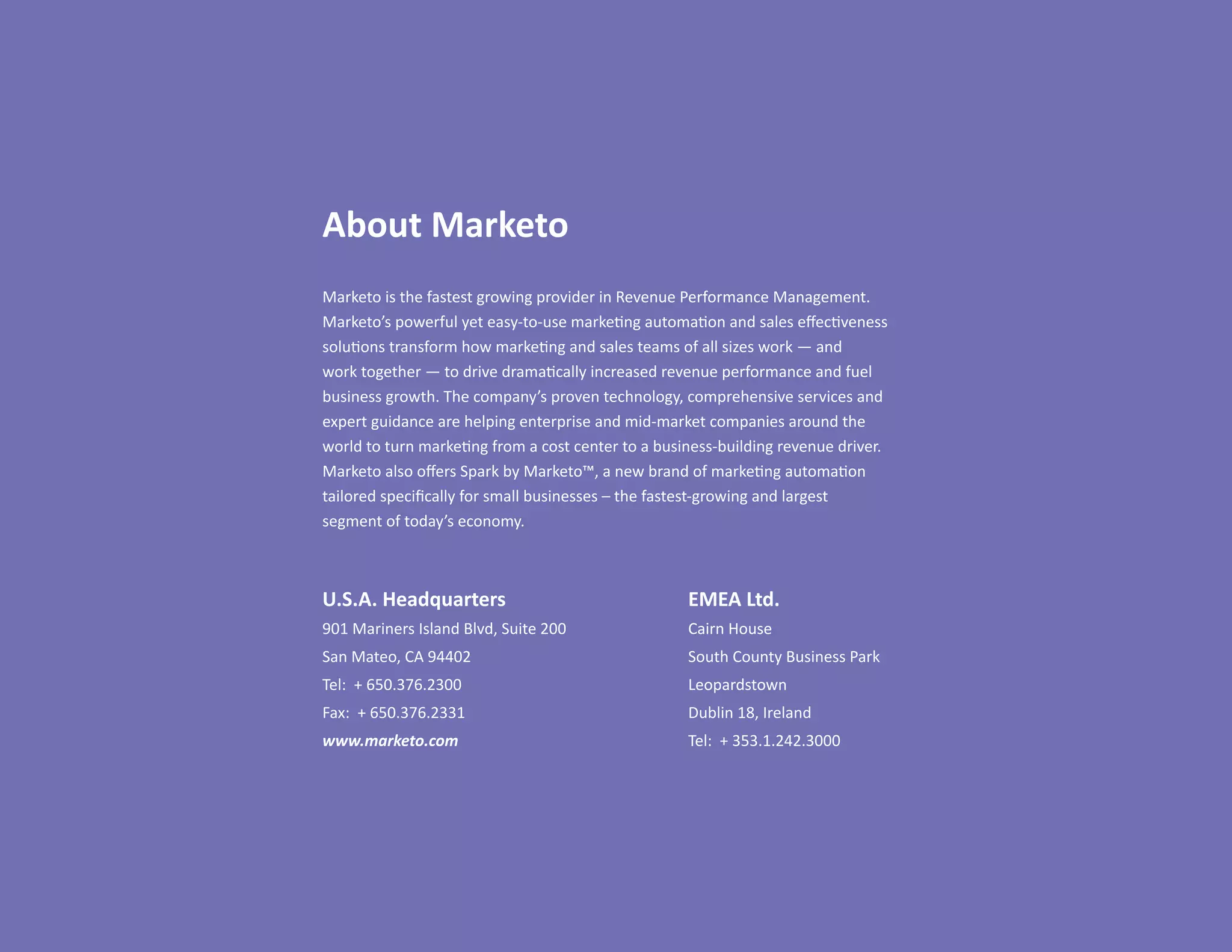 About Marketo
Marketo is the fastest growing provider in Revenue Performance Management.
Marketo’s powerful yet easy-to-use marketing automation and sales effectiveness
solutions transform how marketing and sales teams of all sizes work — and
work together — to drive dramatically increased revenue performance and fuel
business growth. The company’s proven technology, comprehensive services and
expert guidance are helping enterprise and mid-market companies around the
world to turn marketing from a cost center to a business-building revenue driver.
Marketo also offers Spark by Marketo™, a new brand of marketing automation
tailored specifically for small businesses – the fastest-growing and largest
segment of today’s economy.



U.S.A. Headquarters                                 EMEA Ltd.
901 Mariners Island Blvd, Suite 200                 Cairn House
San Mateo, CA 94402                                 South County Business Park
Tel: + 650.376.2300                                 Leopardstown
Fax: + 650.376.2331                                 Dublin 18, Ireland
www.marketo.com                                     Tel: + 353.1.242.3000
 