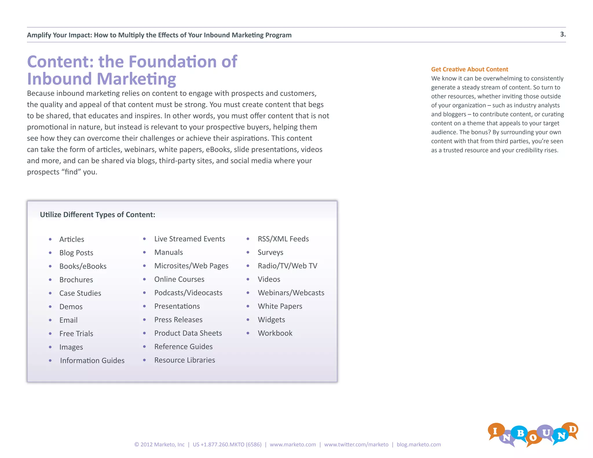Amplify Your Impact: How to Multiply the Effects of Your Inbound Marketing Program                                                                                                        3.



Content: the Foundation of                                                                                                                 Get Creative About Content
Inbound Marketing                                                                                                                          We know it can be overwhelming to consistently
                                                                                                                                           generate a steady stream of content. So turn to
Because inbound marketing relies on content to engage with prospects and customers,                                                        other resources, whether inviting those outside
the quality and appeal of that content must be strong. You must create content that begs                                                   of your organization – such as industry analysts
to be shared, that educates and inspires. In other words, you must offer content that is not                                               and bloggers – to contribute content, or curating
                                                                                                                                           content on a theme that appeals to your target
promotional in nature, but instead is relevant to your prospective buyers, helping them
                                                                                                                                           audience. The bonus? By surrounding your own
see how they can overcome their challenges or achieve their aspirations. This content                                                      content with that from third parties, you’re seen
can take the form of articles, webinars, white papers, eBooks, slide presentations, videos                                                 as a trusted resource and your credibility rises.
and more, and can be shared via blogs, third-party sites, and social media where your
prospects “find” you.




    Utilize Different Types of Content:


      •	 Articles                  •	 Live Streamed Events               •	 RSS/XML Feeds
      •	 Blog Posts                •	 Manuals                            •	 Surveys
      •	 Books/eBooks              •	 Microsites/Web Pages               •	 Radio/TV/Web TV
      •	 Brochures                 •	 Online Courses                     •	 Videos
      •	 Case Studies              •	 Podcasts/Videocasts                •	 Webinars/Webcasts
      •	 Demos                     •	 Presentations                      •	 White Papers
      •	 Email                     •	 Press Releases                     •	 Widgets
      •	 Free Trials               •	 Product Data Sheets                •	 Workbook
      •	 Images                    •	 Reference Guides
      •	 Information Guides        •	 Resource Libraries




                                 © 2012 Marketo, Inc | US +1.877.260.MKTO (6586) | www.marketo.com | www.twitter.com/marketo | blog.marketo.com
 