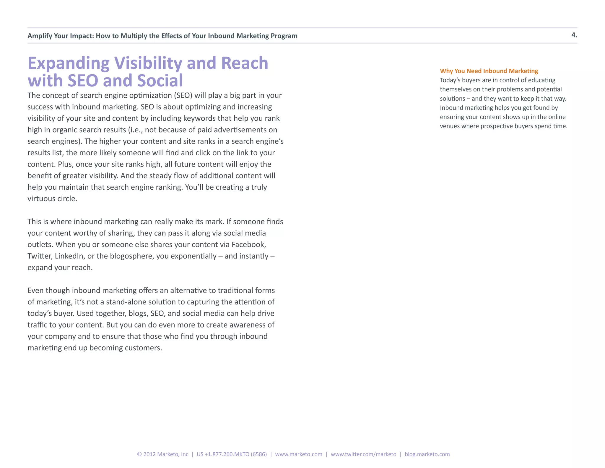 Amplify Your Impact: How to Multiply the Effects of Your Inbound Marketing Program                                                                                                          4.



Expanding Visibility and Reach                                                                                                             Why You Need Inbound Marketing
with SEO and Social                                                                                                                        Today’s buyers are in control of educating
                                                                                                                                           themselves on their problems and potential
The concept of search engine optimization (SEO) will play a big part in your                                                               solutions – and they want to keep it that way.
success with inbound marketing. SEO is about optimizing and increasing                                                                     Inbound marketing helps you get found by
visibility of your site and content by including keywords that help you rank                                                               ensuring your content shows up in the online
                                                                                                                                           venues where prospective buyers spend time.
high in organic search results (i.e., not because of paid advertisements on
search engines). The higher your content and site ranks in a search engine’s
results list, the more likely someone will find and click on the link to your
content. Plus, once your site ranks high, all future content will enjoy the
benefit of greater visibility. And the steady flow of additional content will
help you maintain that search engine ranking. You’ll be creating a truly
virtuous circle.

This is where inbound marketing can really make its mark. If someone finds
your content worthy of sharing, they can pass it along via social media
outlets. When you or someone else shares your content via Facebook,
Twitter, LinkedIn, or the blogosphere, you exponentially – and instantly –
expand your reach.

Even though inbound marketing offers an alternative to traditional forms
of marketing, it’s not a stand-alone solution to capturing the attention of
today’s buyer. Used together, blogs, SEO, and social media can help drive
traffic to your content. But you can do even more to create awareness of
your company and to ensure that those who find you through inbound
marketing end up becoming customers.




                                 © 2012 Marketo, Inc | US +1.877.260.MKTO (6586) | www.marketo.com | www.twitter.com/marketo | blog.marketo.com
 