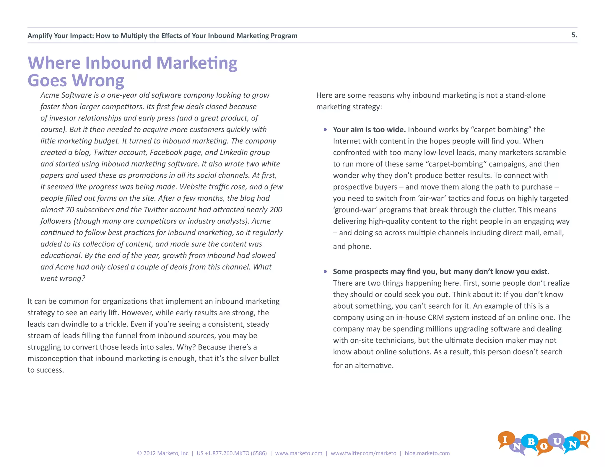 Amplify Your Impact: How to Multiply the Effects of Your Inbound Marketing Program                                                                                            5.



Where Inbound Marketing
Goes Wrong
   Acme Software is a one-year old software company looking to grow                             Here are some reasons why inbound marketing is not a stand-alone
   faster than larger competitors. Its first few deals closed because                           marketing strategy:
   of investor relationships and early press (and a great product, of
   course). But it then needed to acquire more customers quickly with                             •	 Your aim is too wide. Inbound works by “carpet bombing” the
   little marketing budget. It turned to inbound marketing. The company                              Internet with content in the hopes people will find you. When
   created a blog, Twitter account, Facebook page, and LinkedIn group                                confronted with too many low-level leads, many marketers scramble
   and started using inbound marketing software. It also wrote two white                             to run more of these same “carpet-bombing” campaigns, and then
   papers and used these as promotions in all its social channels. At first,                         wonder why they don’t produce better results. To connect with
   it seemed like progress was being made. Website traffic rose, and a few                           prospective buyers – and move them along the path to purchase –
   people filled out forms on the site. After a few months, the blog had                             you need to switch from ‘air-war’ tactics and focus on highly targeted
   almost 70 subscribers and the Twitter account had attracted nearly 200                            ‘ground-war’ programs that break through the clutter. This means
   followers (though many are competitors or industry analysts). Acme                                delivering high-quality content to the right people in an engaging way
   continued to follow best practices for inbound marketing, so it regularly                         – and doing so across multiple channels including direct mail, email,
   added to its collection of content, and made sure the content was                                 and phone.
   educational. By the end of the year, growth from inbound had slowed
   and Acme had only closed a couple of deals from this channel. What
                                                                                                  •	 Some prospects may find you, but many don’t know you exist.
   went wrong?
                                                                                                     There are two things happening here. First, some people don’t realize
                                                                                                     they should or could seek you out. Think about it: If you don’t know
It can be common for organizations that implement an inbound marketing
                                                                                                     about something, you can’t search for it. An example of this is a
strategy to see an early lift. However, while early results are strong, the
                                                                                                     company using an in-house CRM system instead of an online one. The
leads can dwindle to a trickle. Even if you’re seeing a consistent, steady
                                                                                                     company may be spending millions upgrading software and dealing
stream of leads filling the funnel from inbound sources, you may be
                                                                                                     with on-site technicians, but the ultimate decision maker may not
struggling to convert those leads into sales. Why? Because there’s a
                                                                                                     know about online solutions. As a result, this person doesn’t search
misconception that inbound marketing is enough, that it’s the silver bullet
                                                                                                     for an alternative.
to success.




                                 © 2012 Marketo, Inc | US +1.877.260.MKTO (6586) | www.marketo.com | www.twitter.com/marketo | blog.marketo.com
 
