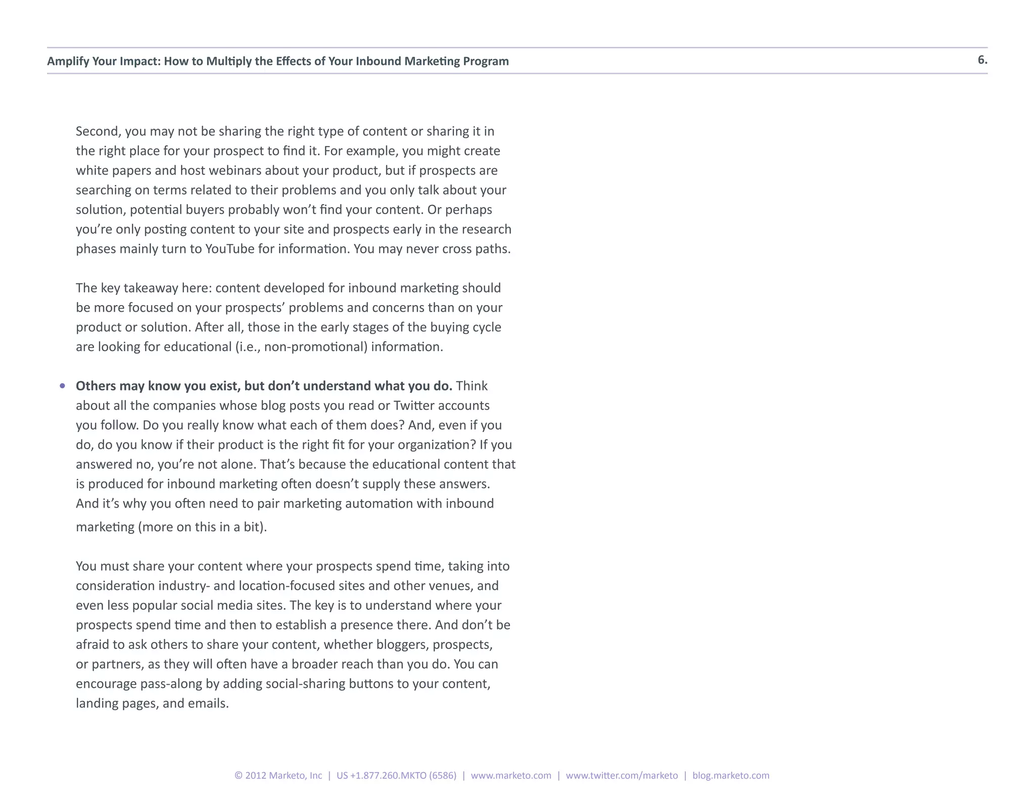 Amplify Your Impact: How to Multiply the Effects of Your Inbound Marketing Program                                                                6.




     Second, you may not be sharing the right type of content or sharing it in
     the right place for your prospect to find it. For example, you might create
     white papers and host webinars about your product, but if prospects are
     searching on terms related to their problems and you only talk about your
     solution, potential buyers probably won’t find your content. Or perhaps
     you’re only posting content to your site and prospects early in the research
     phases mainly turn to YouTube for information. You may never cross paths.

     The key takeaway here: content developed for inbound marketing should
     be more focused on your prospects’ problems and concerns than on your
     product or solution. After all, those in the early stages of the buying cycle
     are looking for educational (i.e., non-promotional) information.

  •	 Others may know you exist, but don’t understand what you do. Think
     about all the companies whose blog posts you read or Twitter accounts
     you follow. Do you really know what each of them does? And, even if you
     do, do you know if their product is the right fit for your organization? If you
     answered no, you’re not alone. That’s because the educational content that
     is produced for inbound marketing often doesn’t supply these answers.
     And it’s why you often need to pair marketing automation with inbound
     marketing (more on this in a bit).

     You must share your content where your prospects spend time, taking into
     consideration industry- and location-focused sites and other venues, and
     even less popular social media sites. The key is to understand where your
     prospects spend time and then to establish a presence there. And don’t be
     afraid to ask others to share your content, whether bloggers, prospects,
     or partners, as they will often have a broader reach than you do. You can
     encourage pass-along by adding social-sharing buttons to your content,
     landing pages, and emails.



                                 © 2012 Marketo, Inc | US +1.877.260.MKTO (6586) | www.marketo.com | www.twitter.com/marketo | blog.marketo.com
 