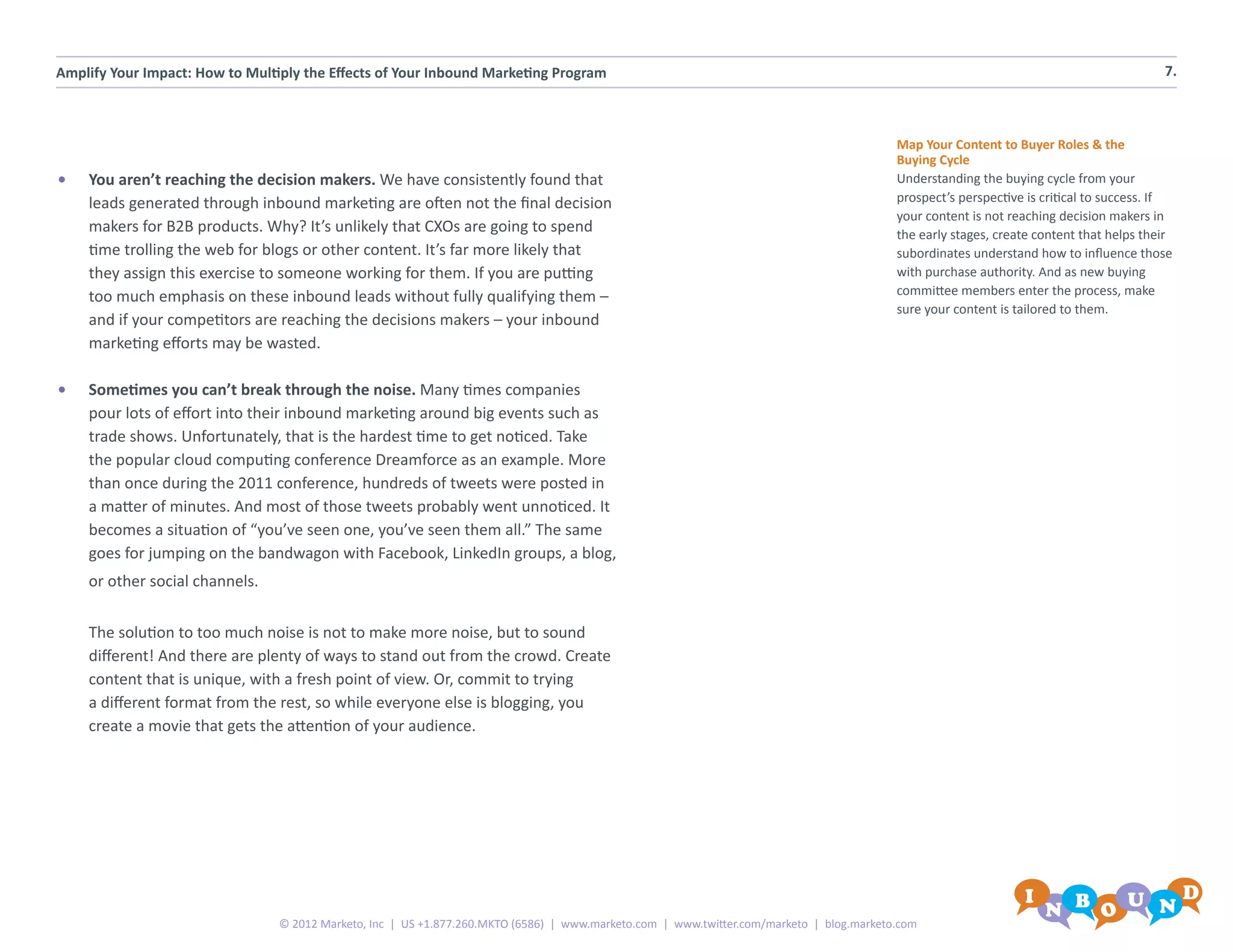 Amplify Your Impact: How to Multiply the Effects of Your Inbound Marketing Program                                                                                                        7.



                                                                                                                                           Map Your Content to Buyer Roles & the
                                                                                                                                           Buying Cycle
•	   You aren’t reaching the decision makers. We have consistently found that                                                              Understanding the buying cycle from your
     leads generated through inbound marketing are often not the final decision                                                            prospect’s perspective is critical to success. If
                                                                                                                                           your content is not reaching decision makers in
     makers for B2B products. Why? It’s unlikely that CXOs are going to spend                                                              the early stages, create content that helps their
     time trolling the web for blogs or other content. It’s far more likely that                                                           subordinates understand how to influence those
     they assign this exercise to someone working for them. If you are putting                                                             with purchase authority. And as new buying
     too much emphasis on these inbound leads without fully qualifying them –                                                              committee members enter the process, make
                                                                                                                                           sure your content is tailored to them.
     and if your competitors are reaching the decisions makers – your inbound
     marketing efforts may be wasted.

•	   Sometimes you can’t break through the noise. Many times companies
     pour lots of effort into their inbound marketing around big events such as
     trade shows. Unfortunately, that is the hardest time to get noticed. Take
     the popular cloud computing conference Dreamforce as an example. More
     than once during the 2011 conference, hundreds of tweets were posted in
     a matter of minutes. And most of those tweets probably went unnoticed. It
     becomes a situation of “you’ve seen one, you’ve seen them all.” The same
     goes for jumping on the bandwagon with Facebook, LinkedIn groups, a blog,
     or other social channels.


     The solution to too much noise is not to make more noise, but to sound
     different! And there are plenty of ways to stand out from the crowd. Create
     content that is unique, with a fresh point of view. Or, commit to trying
     a different format from the rest, so while everyone else is blogging, you
     create a movie that gets the attention of your audience.




                                 © 2012 Marketo, Inc | US +1.877.260.MKTO (6586) | www.marketo.com | www.twitter.com/marketo | blog.marketo.com
 